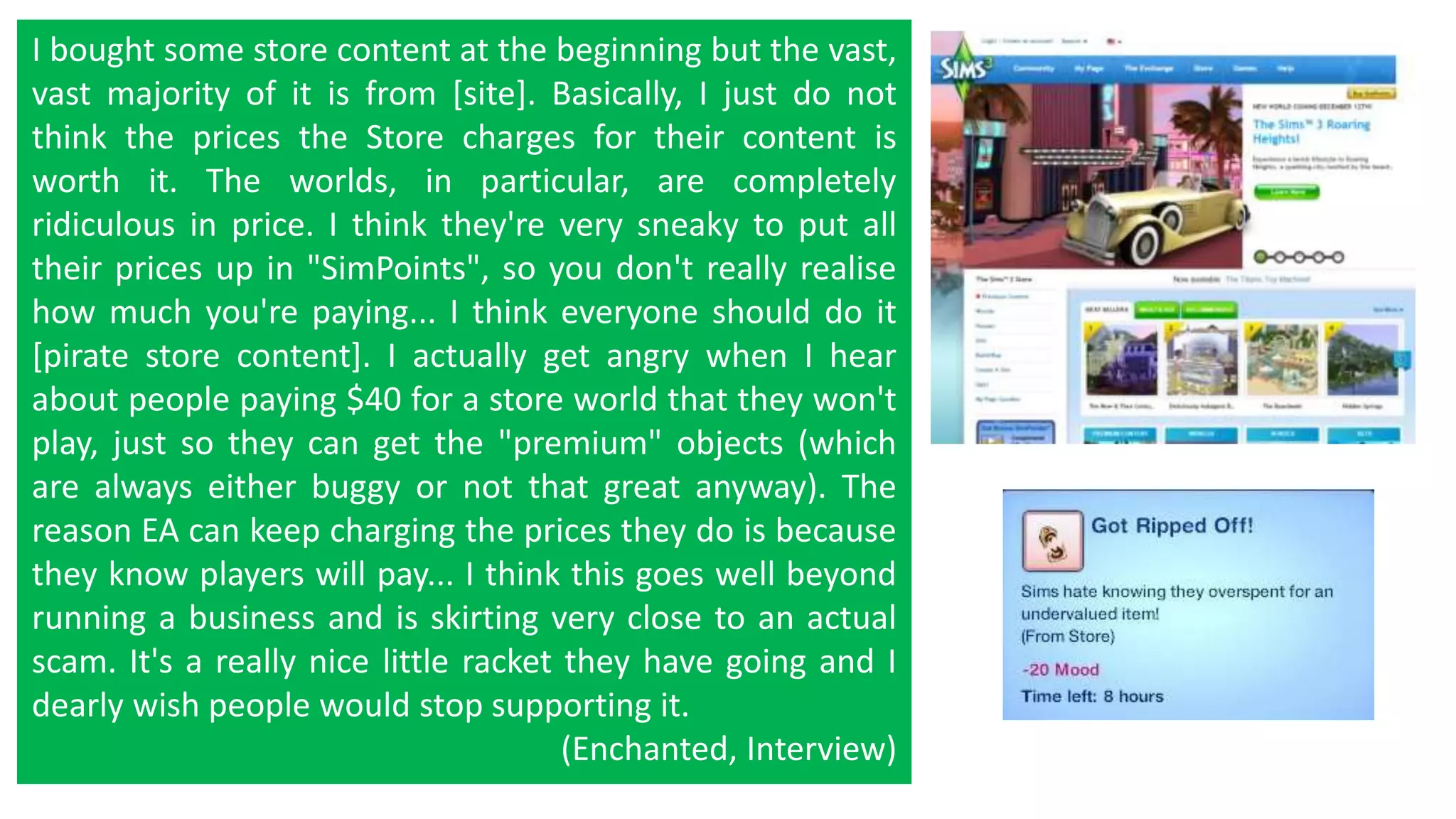I bought some store content at the beginning but the vast, 
vast majority of it is from [site]. Basically, I just do not 
think the prices the Store charges for their content is 
worth it. The worlds, in particular, are completely 
ridiculous in price. I think they're very sneaky to put all 
their prices up in "SimPoints", so you don't really realise 
how much you're paying... I think everyone should do it 
[pirate store content]. I actually get angry when I hear 
about people paying $40 for a store world that they won't 
play, just so they can get the "premium" objects (which 
are always either buggy or not that great anyway). The 
reason EA can keep charging the prices they do is because 
they know players will pay... I think this goes well beyond 
running a business and is skirting very close to an actual 
scam. It's a really nice little racket they have going and I 
dearly wish people would stop supporting it. 
(Enchanted, Interview) 
 