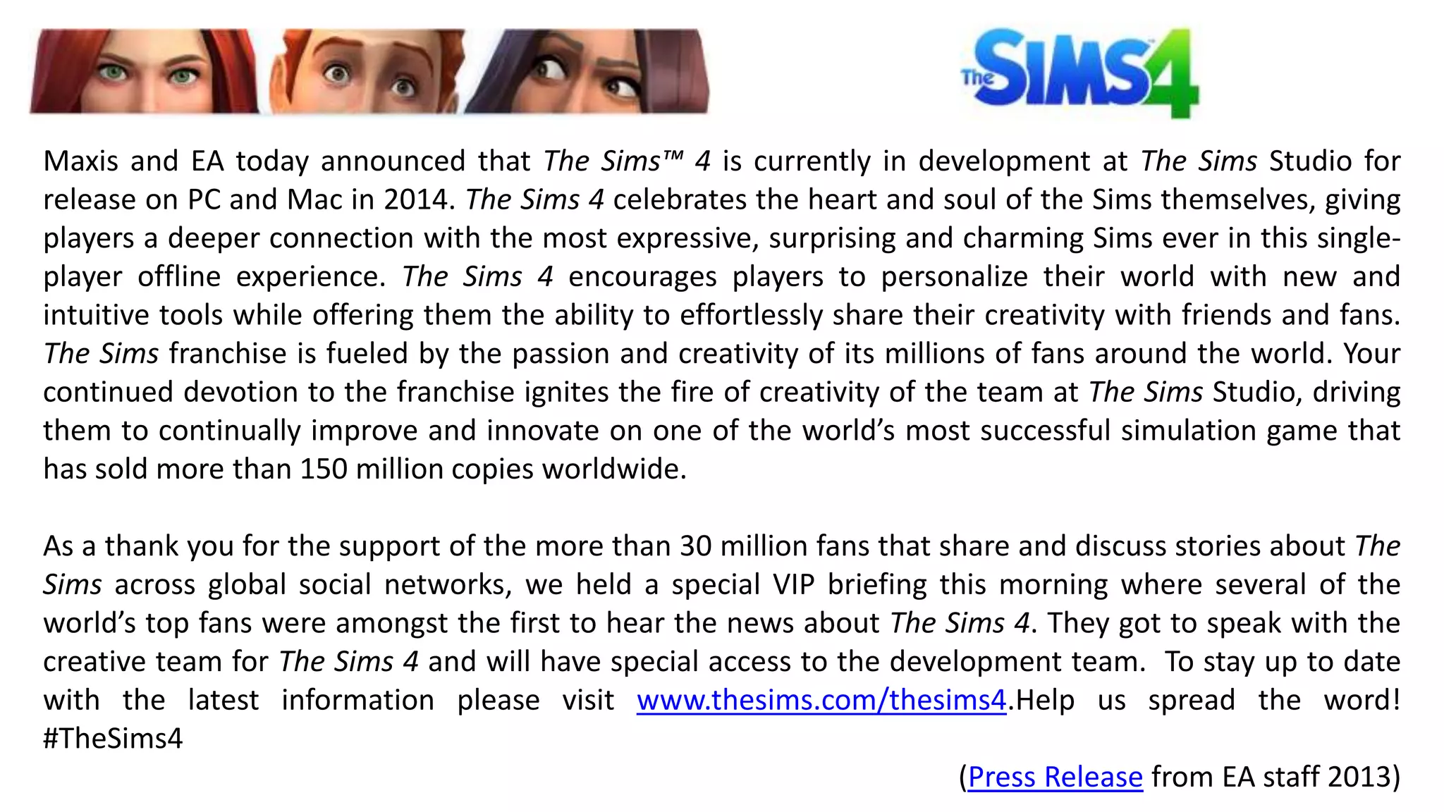 Maxis and EA today announced that The Sims™ 4 is currently in development at The Sims Studio for 
release on PC and Mac in 2014. The Sims 4 celebrates the heart and soul of the Sims themselves, giving 
players a deeper connection with the most expressive, surprising and charming Sims ever in this single-player 
offline experience. The Sims 4 encourages players to personalize their world with new and 
intuitive tools while offering them the ability to effortlessly share their creativity with friends and fans. 
The Sims franchise is fueled by the passion and creativity of its millions of fans around the world. Your 
continued devotion to the franchise ignites the fire of creativity of the team at The Sims Studio, driving 
them to continually improve and innovate on one of the world’s most successful simulation game that 
has sold more than 150 million copies worldwide. 
As a thank you for the support of the more than 30 million fans that share and discuss stories about The 
Sims across global social networks, we held a special VIP briefing this morning where several of the 
world’s top fans were amongst the first to hear the news about The Sims 4. They got to speak with the 
creative team for The Sims 4 and will have special access to the development team. To stay up to date 
with the latest information please visit www.thesims.com/thesims4.Help us spread the word! 
#TheSims4 
(Press Release from EA staff 2013) 
 