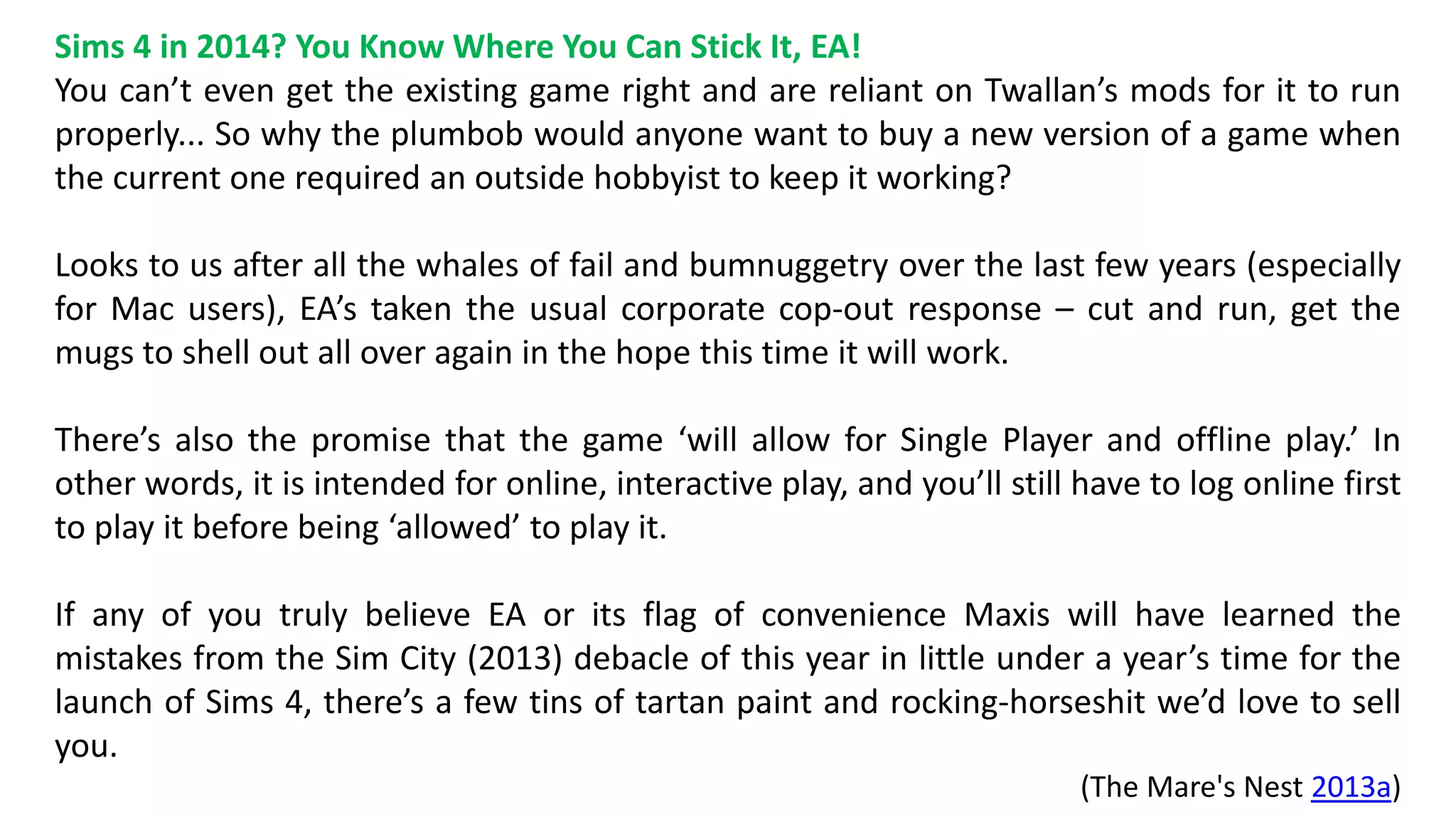 Sims 4 in 2014? You Know Where You Can Stick It, EA! 
You can’t even get the existing game right and are reliant on Twallan’s mods for it to run 
properly... So why the plumbob would anyone want to buy a new version of a game when 
the current one required an outside hobbyist to keep it working? 
Looks to us after all the whales of fail and bumnuggetry over the last few years (especially 
for Mac users), EA’s taken the usual corporate cop-out response – cut and run, get the 
mugs to shell out all over again in the hope this time it will work. 
There’s also the promise that the game ‘will allow for Single Player and offline play.’ In 
other words, it is intended for online, interactive play, and you’ll still have to log online first 
to play it before being ‘allowed’ to play it. 
If any of you truly believe EA or its flag of convenience Maxis will have learned the 
mistakes from the Sim City (2013) debacle of this year in little under a year’s time for the 
launch of Sims 4, there’s a few tins of tartan paint and rocking-horseshit we’d love to sell 
you. 
(The Mare's Nest 2013a) 
 