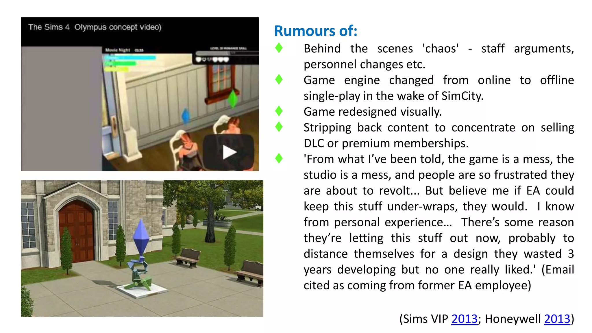 Rumours of: 
 Behind the scenes 'chaos' - staff arguments, 
personnel changes etc. 
 Game engine changed from online to offline 
single-play in the wake of SimCity. 
 Game redesigned visually. 
 Stripping back content to concentrate on selling 
DLC or premium memberships. 
 'From what I’ve been told, the game is a mess, the 
studio is a mess, and people are so frustrated they 
are about to revolt... But believe me if EA could 
keep this stuff under-wraps, they would. I know 
from personal experience… There’s some reason 
they’re letting this stuff out now, probably to 
distance themselves for a design they wasted 3 
years developing but no one really liked.' (Email 
cited as coming from former EA employee) 
(Sims VIP 2013; Honeywell 2013) 
 