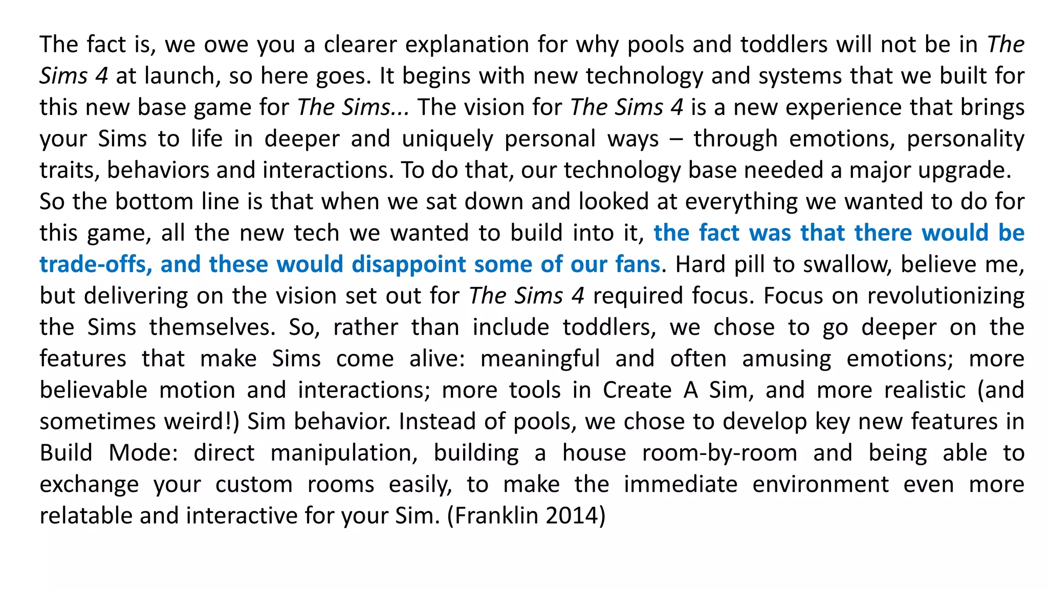 The fact is, we owe you a clearer explanation for why pools and toddlers will not be in The 
Sims 4 at launch, so here goes. It begins with new technology and systems that we built for 
this new base game for The Sims... The vision for The Sims 4 is a new experience that brings 
your Sims to life in deeper and uniquely personal ways – through emotions, personality 
traits, behaviors and interactions. To do that, our technology base needed a major upgrade. 
So the bottom line is that when we sat down and looked at everything we wanted to do for 
this game, all the new tech we wanted to build into it, the fact was that there would be 
trade-offs, and these would disappoint some of our fans. Hard pill to swallow, believe me, 
but delivering on the vision set out for The Sims 4 required focus. Focus on revolutionizing 
the Sims themselves. So, rather than include toddlers, we chose to go deeper on the 
features that make Sims come alive: meaningful and often amusing emotions; more 
believable motion and interactions; more tools in Create A Sim, and more realistic (and 
sometimes weird!) Sim behavior. Instead of pools, we chose to develop key new features in 
Build Mode: direct manipulation, building a house room-by-room and being able to 
exchange your custom rooms easily, to make the immediate environment even more 
relatable and interactive for your Sim. (Franklin 2014) 
 
