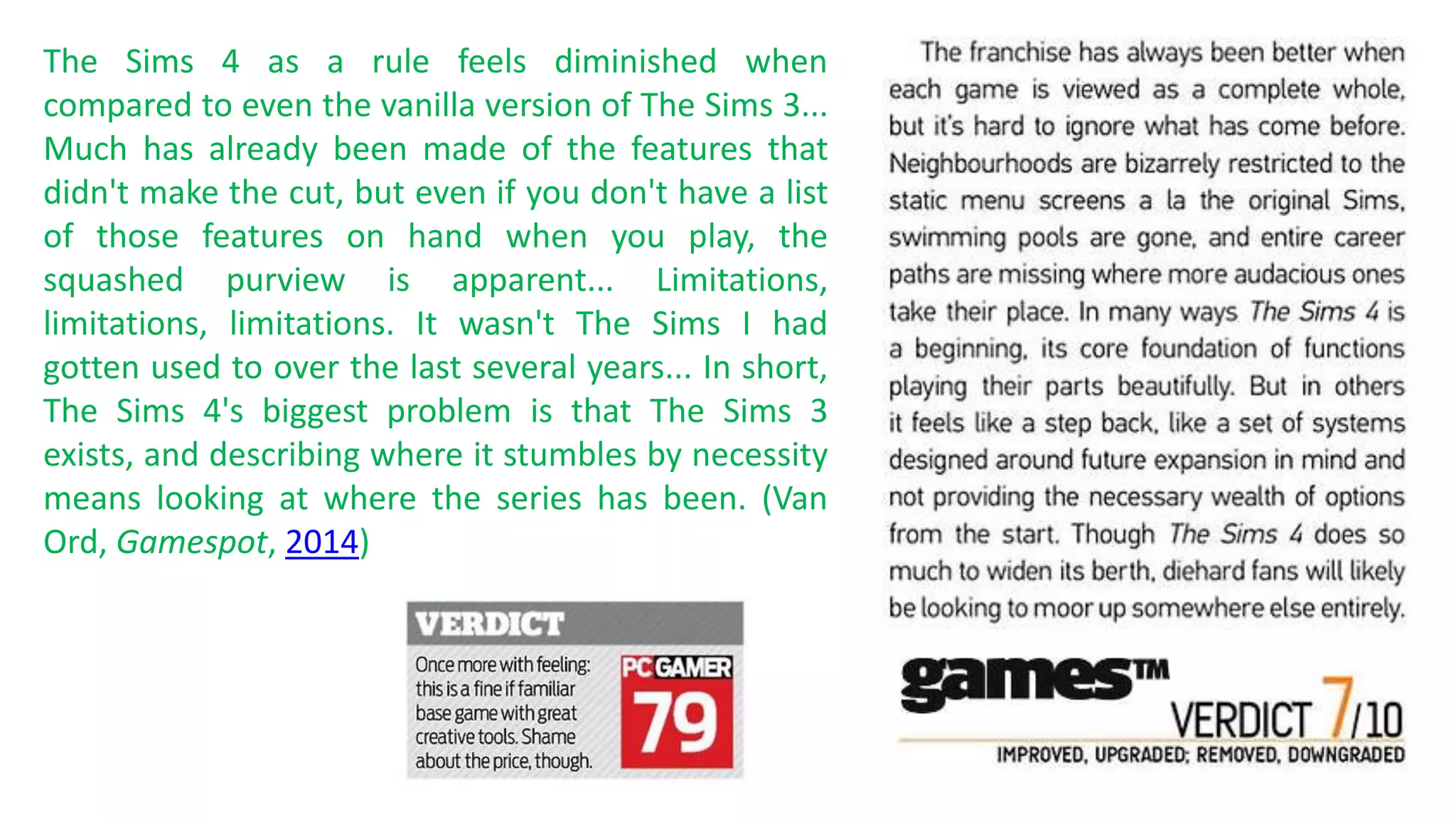 The Sims 4 as a rule feels diminished when 
compared to even the vanilla version of The Sims 3... 
Much has already been made of the features that 
didn't make the cut, but even if you don't have a list 
of those features on hand when you play, the 
squashed purview is apparent... Limitations, 
limitations, limitations. It wasn't The Sims I had 
gotten used to over the last several years... In short, 
The Sims 4's biggest problem is that The Sims 3 
exists, and describing where it stumbles by necessity 
means looking at where the series has been. (Van 
Ord, Gamespot, 2014) 
 