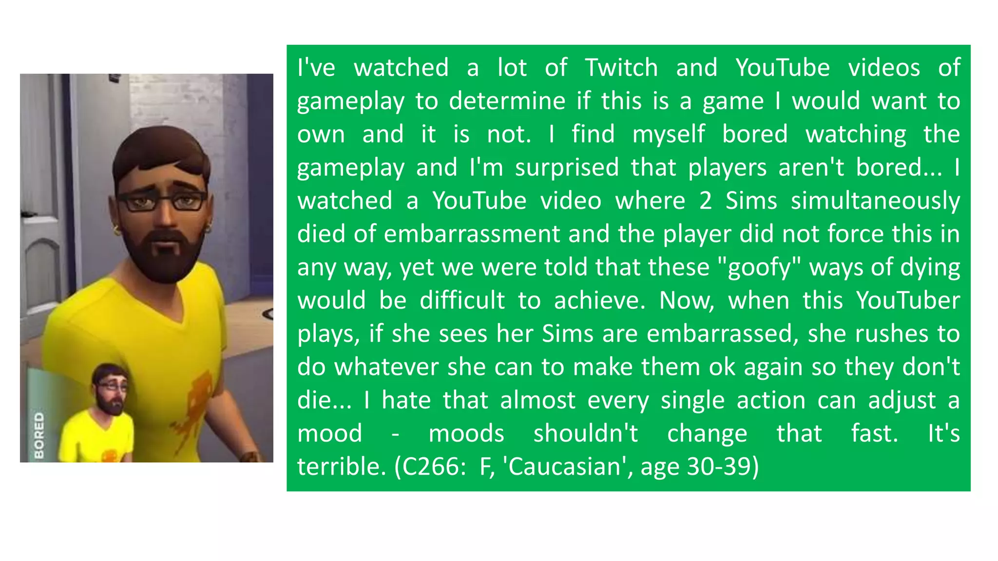 I've watched a lot of Twitch and YouTube videos of 
gameplay to determine if this is a game I would want to 
own and it is not. I find myself bored watching the 
gameplay and I'm surprised that players aren't bored... I 
watched a YouTube video where 2 Sims simultaneously 
died of embarrassment and the player did not force this in 
any way, yet we were told that these "goofy" ways of dying 
would be difficult to achieve. Now, when this YouTuber 
plays, if she sees her Sims are embarrassed, she rushes to 
do whatever she can to make them ok again so they don't 
die... I hate that almost every single action can adjust a 
mood - moods shouldn't change that fast. It's 
terrible. (C266: F, 'Caucasian', age 30-39) 
 