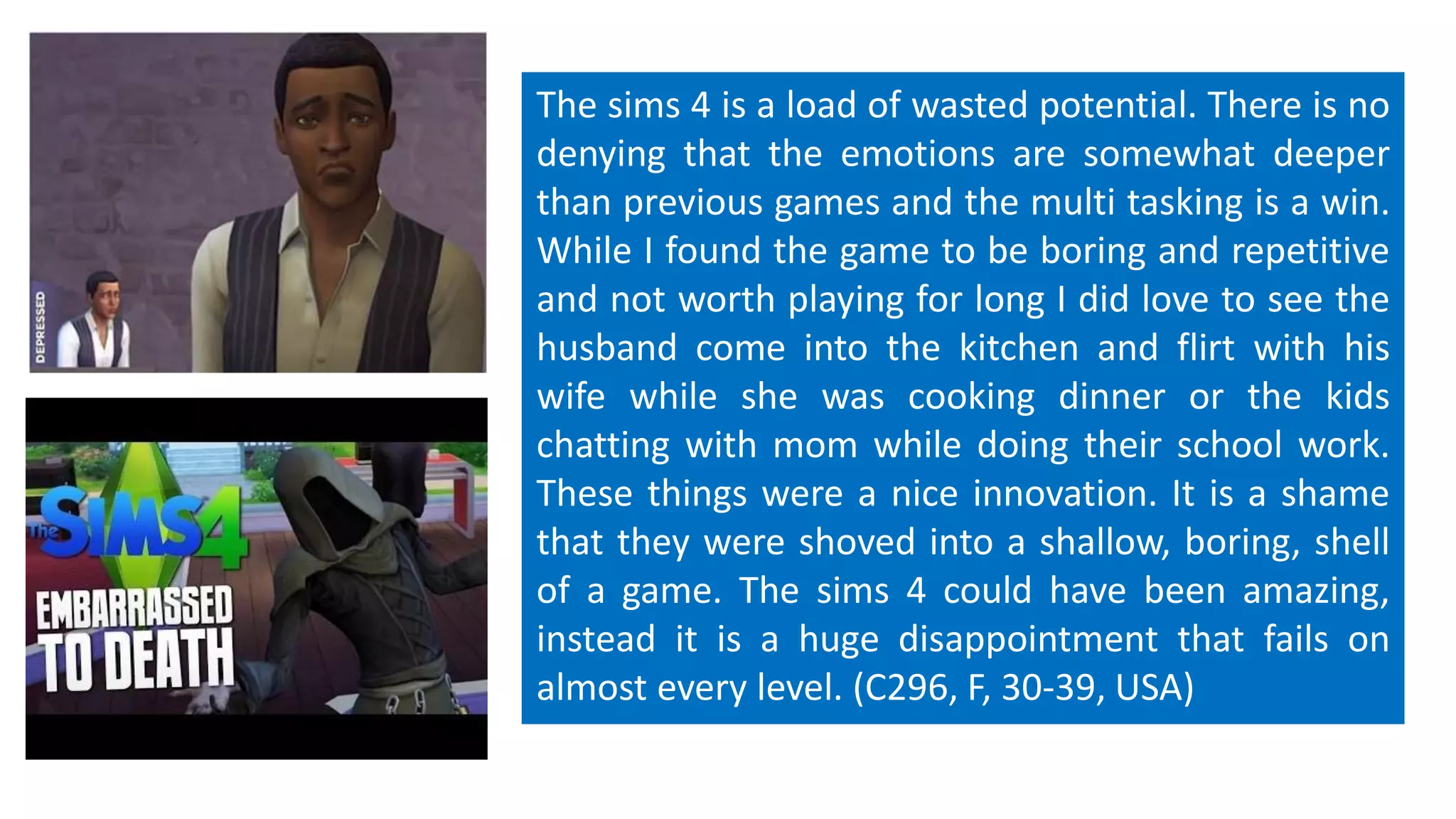 The sims 4 is a load of wasted potential. There is no 
denying that the emotions are somewhat deeper 
than previous games and the multi tasking is a win. 
While I found the game to be boring and repetitive 
and not worth playing for long I did love to see the 
husband come into the kitchen and flirt with his 
wife while she was cooking dinner or the kids 
chatting with mom while doing their school work. 
These things were a nice innovation. It is a shame 
that they were shoved into a shallow, boring, shell 
of a game. The sims 4 could have been amazing, 
instead it is a huge disappointment that fails on 
almost every level. (C296, F, 30-39, USA) 
 