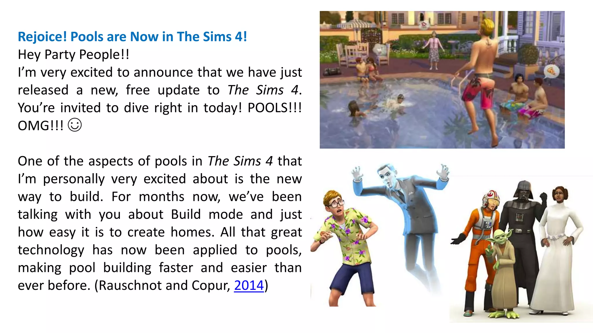 Rejoice! Pools are Now in The Sims 4! 
Hey Party People!! 
I’m very excited to announce that we have just 
released a new, free update to The Sims 4. 
You’re invited to dive right in today! POOLS!!! 
OMG!!! ☺ 
One of the aspects of pools in The Sims 4 that 
I’m personally very excited about is the new 
way to build. For months now, we’ve been 
talking with you about Build mode and just 
how easy it is to create homes. All that great 
technology has now been applied to pools, 
making pool building faster and easier than 
ever before. (Rauschnot and Copur, 2014) 
 