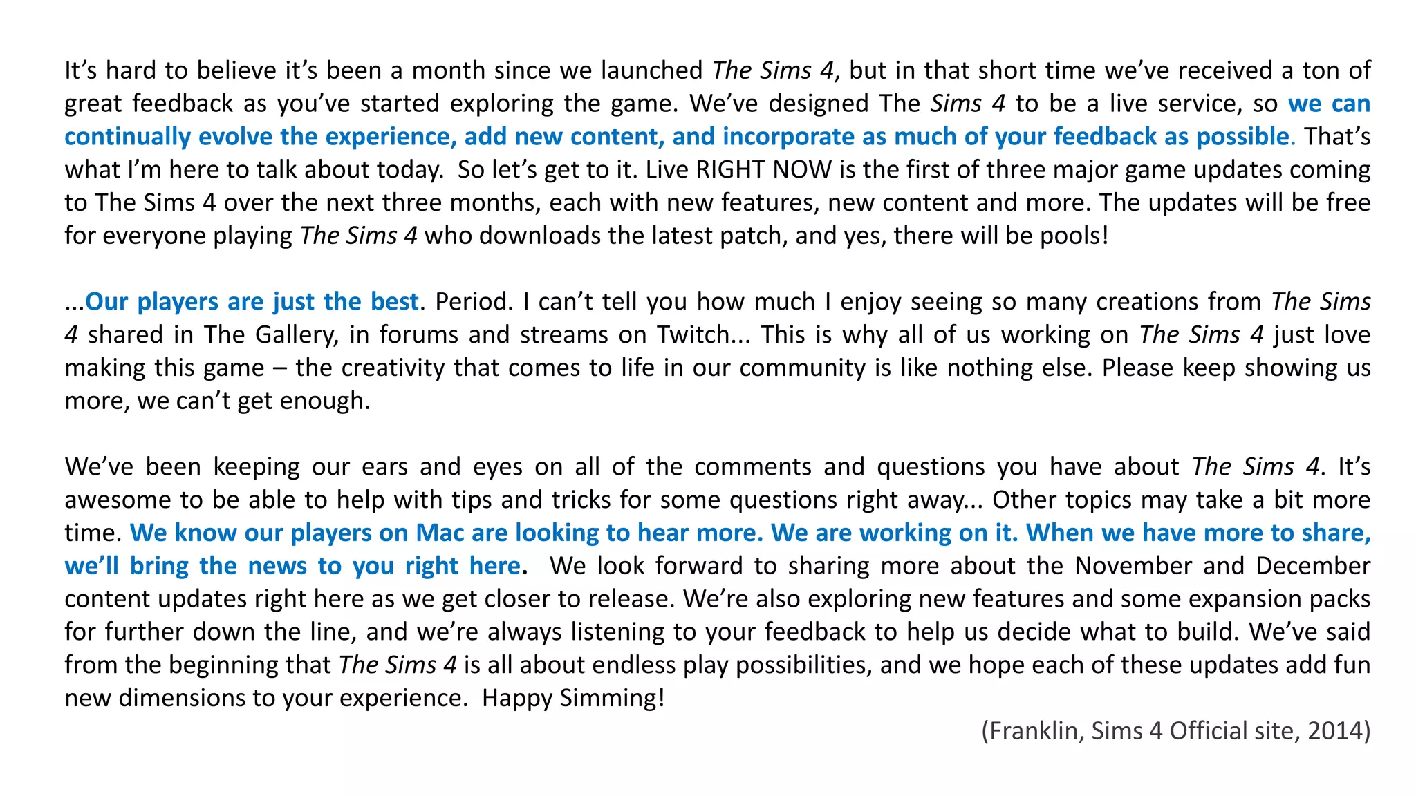 It’s hard to believe it’s been a month since we launched The Sims 4, but in that short time we’ve received a ton of 
great feedback as you’ve started exploring the game. We’ve designed The Sims 4 to be a live service, so we can 
continually evolve the experience, add new content, and incorporate as much of your feedback as possible. That’s 
what I’m here to talk about today. So let’s get to it. Live RIGHT NOW is the first of three major game updates coming 
to The Sims 4 over the next three months, each with new features, new content and more. The updates will be free 
for everyone playing The Sims 4 who downloads the latest patch, and yes, there will be pools! 
...Our players are just the best. Period. I can’t tell you how much I enjoy seeing so many creations from The Sims 
4 shared in The Gallery, in forums and streams on Twitch... This is why all of us working on The Sims 4 just love 
making this game – the creativity that comes to life in our community is like nothing else. Please keep showing us 
more, we can’t get enough. 
We’ve been keeping our ears and eyes on all of the comments and questions you have about The Sims 4. It’s 
awesome to be able to help with tips and tricks for some questions right away... Other topics may take a bit more 
time. We know our players on Mac are looking to hear more. We are working on it. When we have more to share, 
we’ll bring the news to you right here. We look forward to sharing more about the November and December 
content updates right here as we get closer to release. We’re also exploring new features and some expansion packs 
for further down the line, and we’re always listening to your feedback to help us decide what to build. We’ve said 
from the beginning that The Sims 4 is all about endless play possibilities, and we hope each of these updates add fun 
new dimensions to your experience. Happy Simming! 
(Franklin, Sims 4 Official site, 2014) 
 
