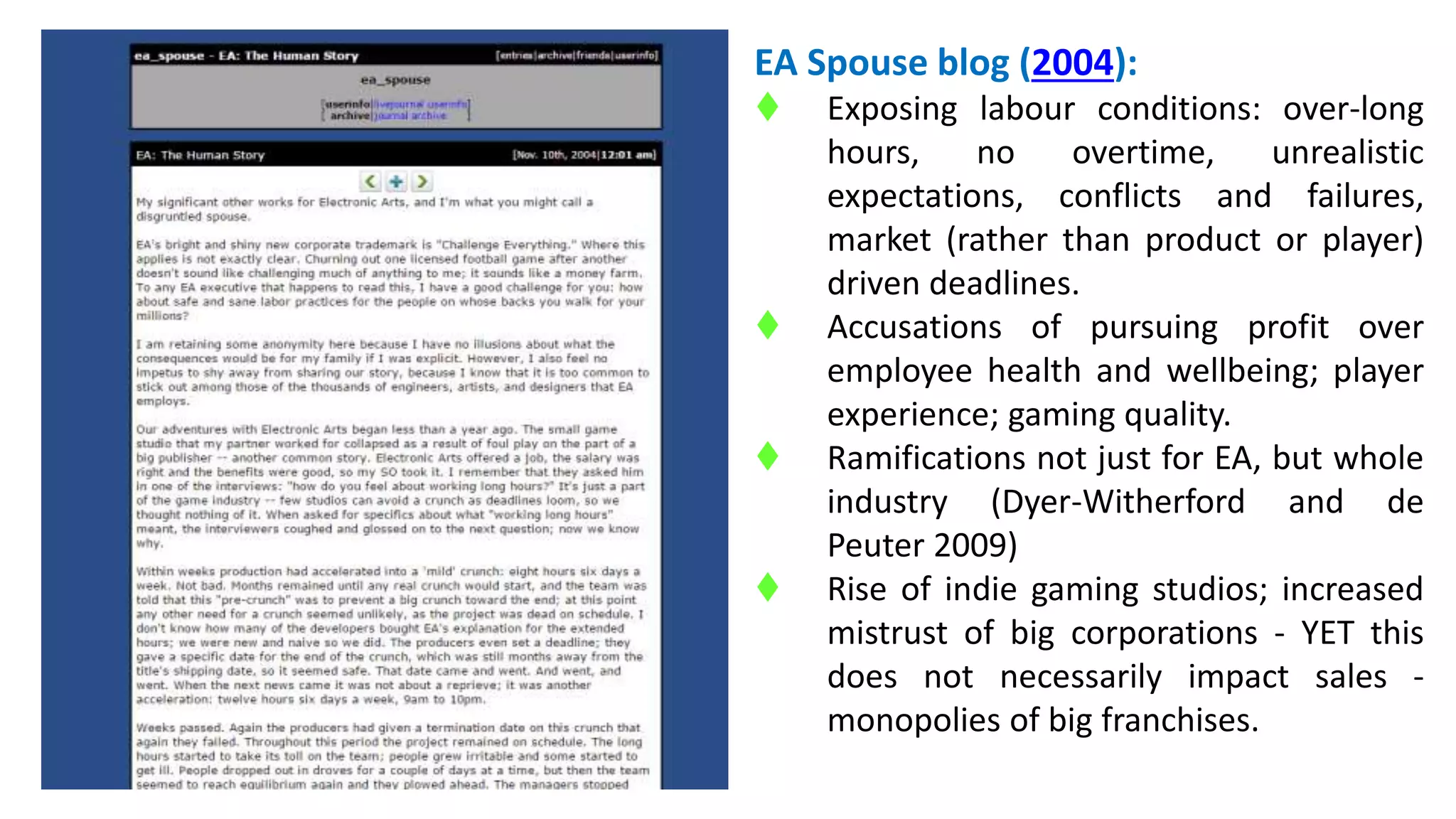 EA Spouse blog (2004): 
 Exposing labour conditions: over-long 
hours, no overtime, unrealistic 
expectations, conflicts and failures, 
market (rather than product or player) 
driven deadlines. 
 Accusations of pursuing profit over 
employee health and wellbeing; player 
experience; gaming quality. 
 Ramifications not just for EA, but whole 
industry (Dyer-Witherford and de 
Peuter 2009) 
 Rise of indie gaming studios; increased 
mistrust of big corporations - YET this 
does not necessarily impact sales - 
monopolies of big franchises. 
 