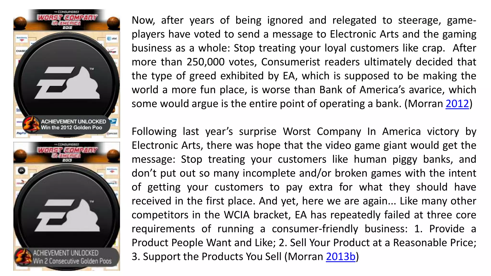 Now, after years of being ignored and relegated to steerage, game-players 
have voted to send a message to Electronic Arts and the gaming 
business as a whole: Stop treating your loyal customers like crap. After 
more than 250,000 votes, Consumerist readers ultimately decided that 
the type of greed exhibited by EA, which is supposed to be making the 
world a more fun place, is worse than Bank of America’s avarice, which 
some would argue is the entire point of operating a bank. (Morran 2012) 
Following last year’s surprise Worst Company In America victory by 
Electronic Arts, there was hope that the video game giant would get the 
message: Stop treating your customers like human piggy banks, and 
don’t put out so many incomplete and/or broken games with the intent 
of getting your customers to pay extra for what they should have 
received in the first place. And yet, here we are again... Like many other 
competitors in the WCIA bracket, EA has repeatedly failed at three core 
requirements of running a consumer-friendly business: 1. Provide a 
Product People Want and Like; 2. Sell Your Product at a Reasonable Price; 
3. Support the Products You Sell (Morran 2013b) 
 