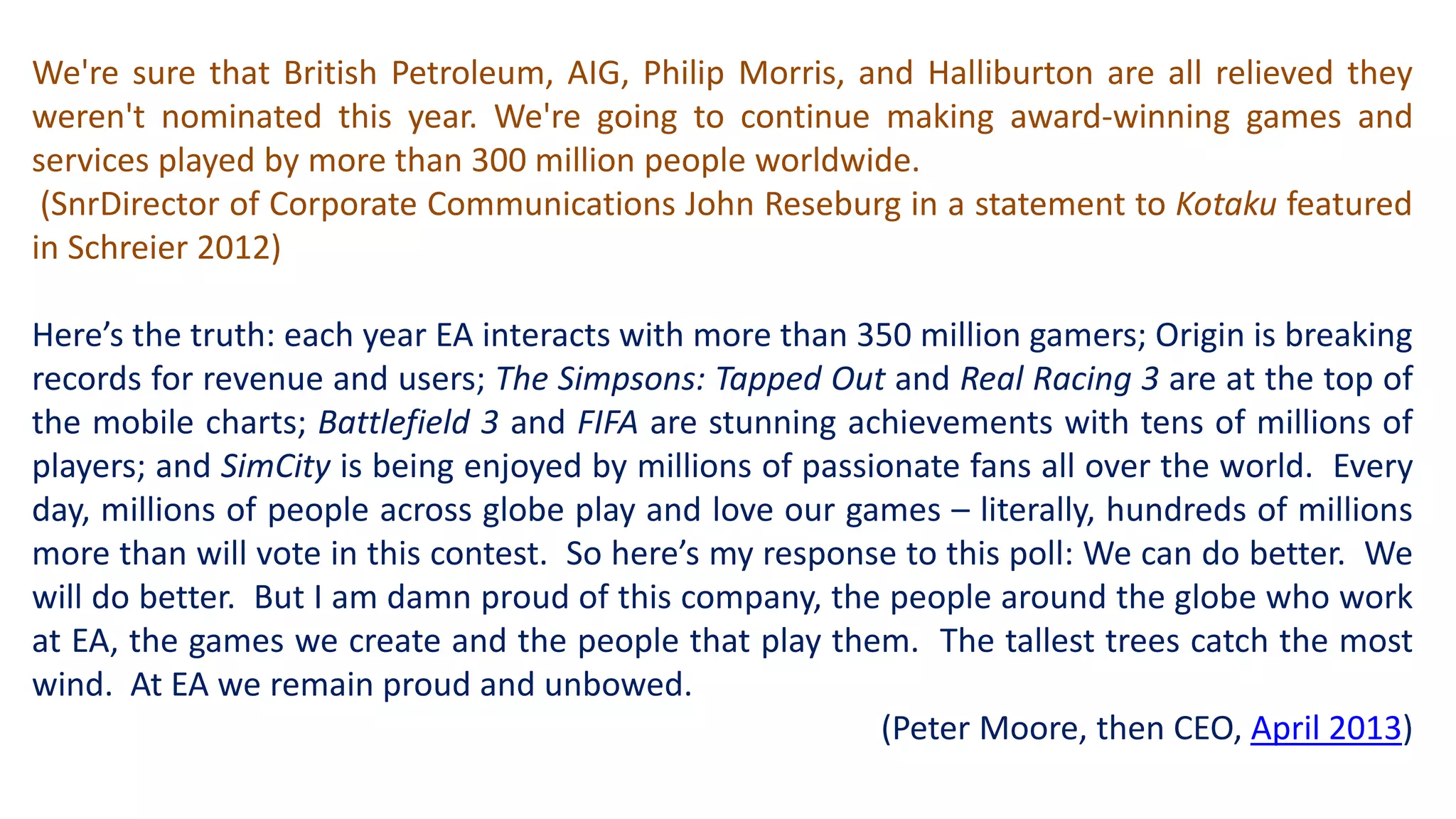 We're sure that British Petroleum, AIG, Philip Morris, and Halliburton are all relieved they 
weren't nominated this year. We're going to continue making award-winning games and 
services played by more than 300 million people worldwide. 
(SnrDirector of Corporate Communications John Reseburg in a statement to Kotaku featured 
in Schreier 2012) 
Here’s the truth: each year EA interacts with more than 350 million gamers; Origin is breaking 
records for revenue and users; The Simpsons: Tapped Out and Real Racing 3 are at the top of 
the mobile charts; Battlefield 3 and FIFA are stunning achievements with tens of millions of 
players; and SimCity is being enjoyed by millions of passionate fans all over the world. Every 
day, millions of people across globe play and love our games – literally, hundreds of millions 
more than will vote in this contest. So here’s my response to this poll: We can do better. We 
will do better. But I am damn proud of this company, the people around the globe who work 
at EA, the games we create and the people that play them. The tallest trees catch the most 
wind. At EA we remain proud and unbowed. 
(Peter Moore, then CEO, April 2013) 
 