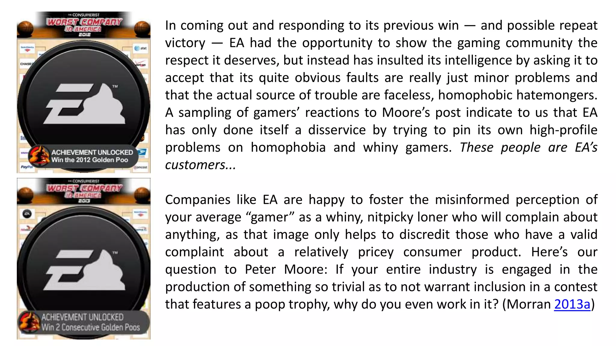 In coming out and responding to its previous win — and possible repeat 
victory — EA had the opportunity to show the gaming community the 
respect it deserves, but instead has insulted its intelligence by asking it to 
accept that its quite obvious faults are really just minor problems and 
that the actual source of trouble are faceless, homophobic hatemongers. 
A sampling of gamers’ reactions to Moore’s post indicate to us that EA 
has only done itself a disservice by trying to pin its own high-profile 
problems on homophobia and whiny gamers. These people are EA’s 
customers... 
Companies like EA are happy to foster the misinformed perception of 
your average “gamer” as a whiny, nitpicky loner who will complain about 
anything, as that image only helps to discredit those who have a valid 
complaint about a relatively pricey consumer product. Here’s our 
question to Peter Moore: If your entire industry is engaged in the 
production of something so trivial as to not warrant inclusion in a contest 
that features a poop trophy, why do you even work in it? (Morran 2013a) 
 
