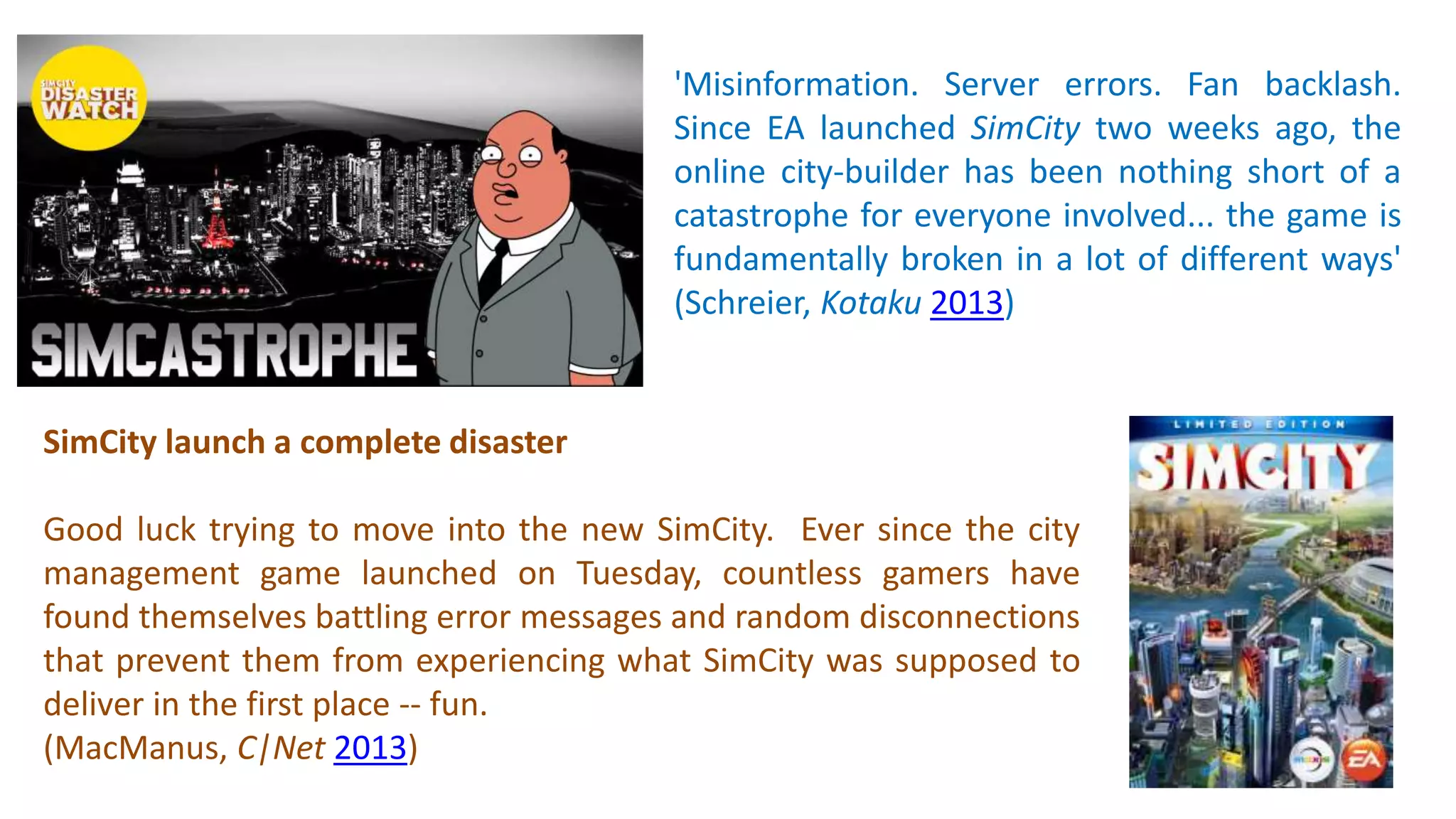 'Misinformation. Server errors. Fan backlash. 
Since EA launched SimCity two weeks ago, the 
online city-builder has been nothing short of a 
catastrophe for everyone involved... the game is 
fundamentally broken in a lot of different ways' 
(Schreier, Kotaku 2013) 
SimCity launch a complete disaster 
Good luck trying to move into the new SimCity. Ever since the city 
management game launched on Tuesday, countless gamers have 
found themselves battling error messages and random disconnections 
that prevent them from experiencing what SimCity was supposed to 
deliver in the first place -- fun. 
(MacManus, C|Net 2013) 
 