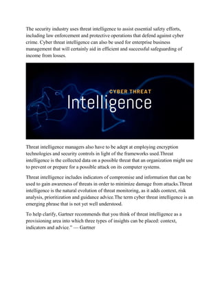 The security industry uses threat intelligence to assist essential safety efforts,
including law enforcement and protective operations that defend against cyber
crime. Cyber threat intelligence can also be used for enterprise business
management that will certainly aid in efficient and successful safeguarding of
income from losses.
Threat intelligence managers also have to be adept at employing encryption
technologies and security controls in light of the frameworks used.Threat
intelligence is the collected data on a possible threat that an organization might use
to prevent or prepare for a possible attack on its computer systems.
Threat intelligence includes indicators of compromise and information that can be
used to gain awareness of threats in order to minimize damage from attacks.Threat
intelligence is the natural evolution of threat monitoring, as it adds context, risk
analysis, prioritization and guidance advice.The term cyber threat intelligence is an
emerging phrase that is not yet well understood.
To help clarify, Gartner recommends that you think of threat intelligence as a
provisioning area into which three types of insights can be placed: context,
indicators and advice.” — Gartner
 