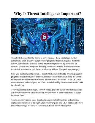 Why Is Threat Intelligence Important?
Threat intelligence has the power to solve many of these challenges. As the
cornerstone of an effective cybersecurity program, threat intelligence platforms
collect, correlate and evaluate all the information produced by thousands of
sensors, systems and programs. Security teams can then use this information to
focus their attention on real threats while they address false positives promptly.
Now you can harness the power of threat intelligence to build a proactive security
program.Threat intelligence analysts, the individuals that work behind the scenes
to filter out irrelevant information and deliver lists of malicious IPs or URLs for
response teams to investigate, are often overwhelmed by the sheer volume of tasks
faced each day.
To overcome these challenges, ThreatConnect provides a platform that facilitates
collaboration between security and IT professionals in order to respond to cyber
incidents faster.
Teams can more easily share threat data across multiple systems and automate
sophisticated analysis to deliver.Cybersecurity experts and CIOs need an effective
method to manage the flow of information. Enter: threat intelligence.
 