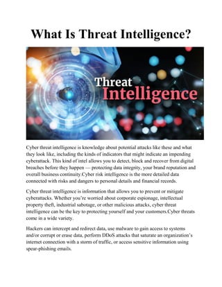 What Is Threat Intelligence?
Cyber threat intelligence is knowledge about potential attacks like these and what
they look like, including the kinds of indicators that might indicate an impending
cyberattack. This kind of intel allows you to detect, block and recover from digital
breaches before they happen — protecting data integrity, your brand reputation and
overall business continuity.Cyber risk intelligence is the more detailed data
connected with risks and dangers to personal details and financial records.
Cyber threat intelligence is information that allows you to prevent or mitigate
cyberattacks. Whether you’re worried about corporate espionage, intellectual
property theft, industrial sabotage, or other malicious attacks, cyber threat
intelligence can be the key to protecting yourself and your customers.Cyber threats
come in a wide variety.
Hackers can intercept and redirect data, use malware to gain access to systems
and/or corrupt or erase data, perform DDoS attacks that saturate an organization’s
internet connection with a storm of traffic, or access sensitive information using
spear-phishing emails.
 
