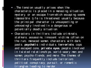 . The tension usually arises when the character(s) is placed in a menacing situation, mystery, or an escape from which escaping seems impossible. Life is threatened, usually because the principal character is unsuspecting or unknowingly involved in a dangerous or potentially deadly situation.Characters in thrillers include criminals, stalkers, assassins, innocent victims (often on the run), menaced women, characters with dark pasts, psychotic individuals, terrorists, cops and escaped cons, private eyes, people involved in twisted relationships, world-weary men and women, psycho-fiends, and more. The themes of thrillers frequently include terrorism, political conspiracy, pursuit, or romantic triangles leading to murder.