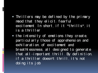 Thrillers may be defined by the primary mood that they elicit: fearful excitement. In short, if it "thrills", it is a thrillerthe intensity of emotions they create, particularly those of apprehension and exhilaration, of excitement and breathlessness, all designed to generate that all-important thrill. By definition, if a thriller doesn't thrill, it's not doing its job