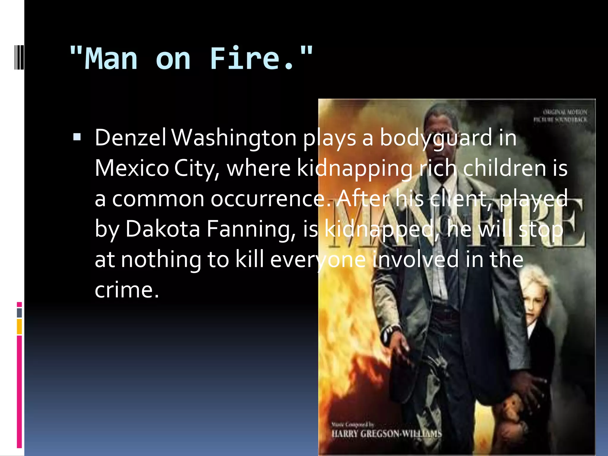 "Man on Fire." Denzel Washington plays a bodyguard in Mexico City, where kidnapping rich children is a common occurrence. After his client, played by Dakota Fanning, is kidnapped, he will stop at nothing to kill everyone involved in the crime.