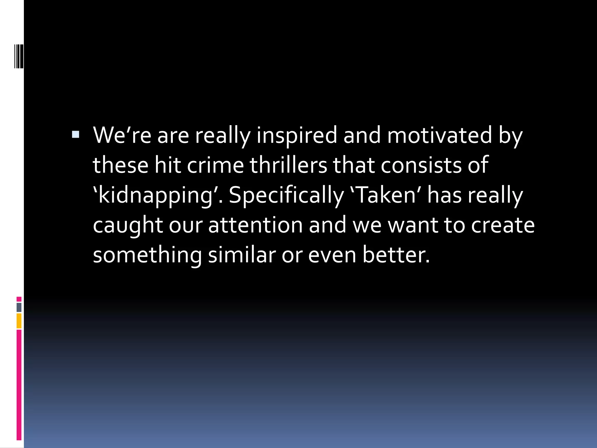 We’re are really inspired and motivated by these hit crime thrillers that consists of ‘kidnapping’. Specifically ‘Taken’ has really caught our attention and we want to create something similar or even better.