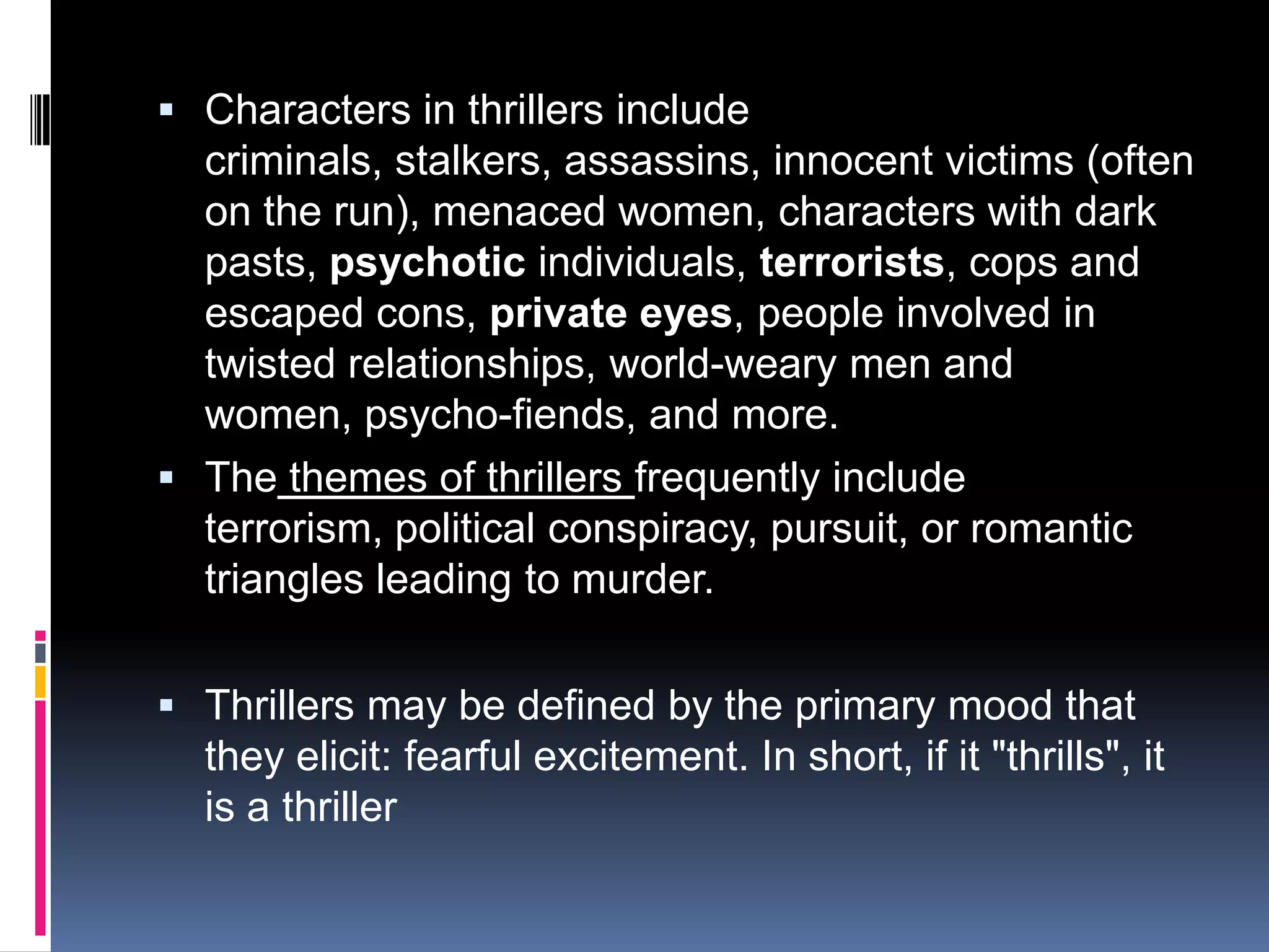 Characters in thrillers include criminals, stalkers, assassins, innocent victims (often on the run), menaced women, characters with dark pasts, psychotic individuals, terrorists, cops and escaped cons, private eyes, people involved in twisted relationships, world-weary men and women, psycho-fiends, and more. Thethemes of thrillers frequently include terrorism, political conspiracy, pursuit, or romantic triangles leading to murder.Thrillers may be defined by the primary mood that they elicit: fearful excitement. In short, if it "thrills", it is a thriller