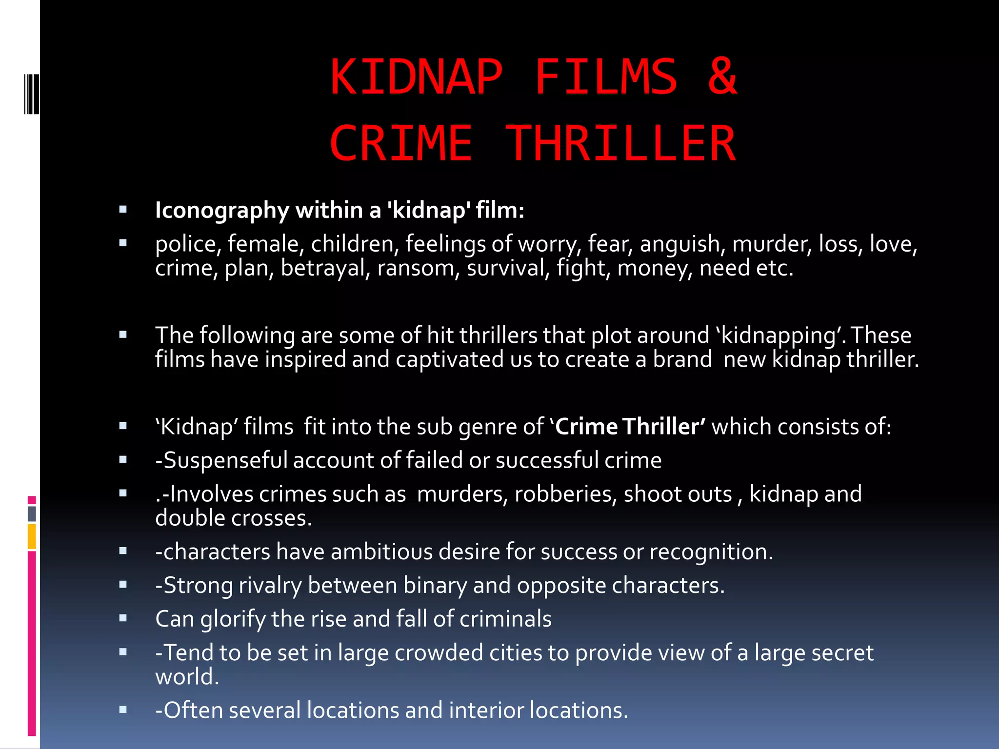 KIDNAP FILMS & CRIME THRILLERIconography within a 'kidnap' film:police, female, children, feelings of worry, fear, anguish, murder, loss, love, crime, plan, betrayal, ransom, survival, fight, money, need etc.The following are some of hit thrillers that plot around ‘kidnapping’. These films have inspired and captivated us to create a brand  new kidnap thriller.‘Kidnap’ films  fit into the sub genre of ‘Crime Thriller’ which consists of:-Suspenseful account of failed or successful crime.-Involves crimes such as  murders, robberies, shoot outs , kidnap and double crosses.-characters have ambitious desire for success or recognition.-Strong rivalry between binary and opposite characters.Can glorify the rise and fall of criminals-Tend to be set in large crowded cities to provide view of a large secret world.-Often several locations and interior locations.