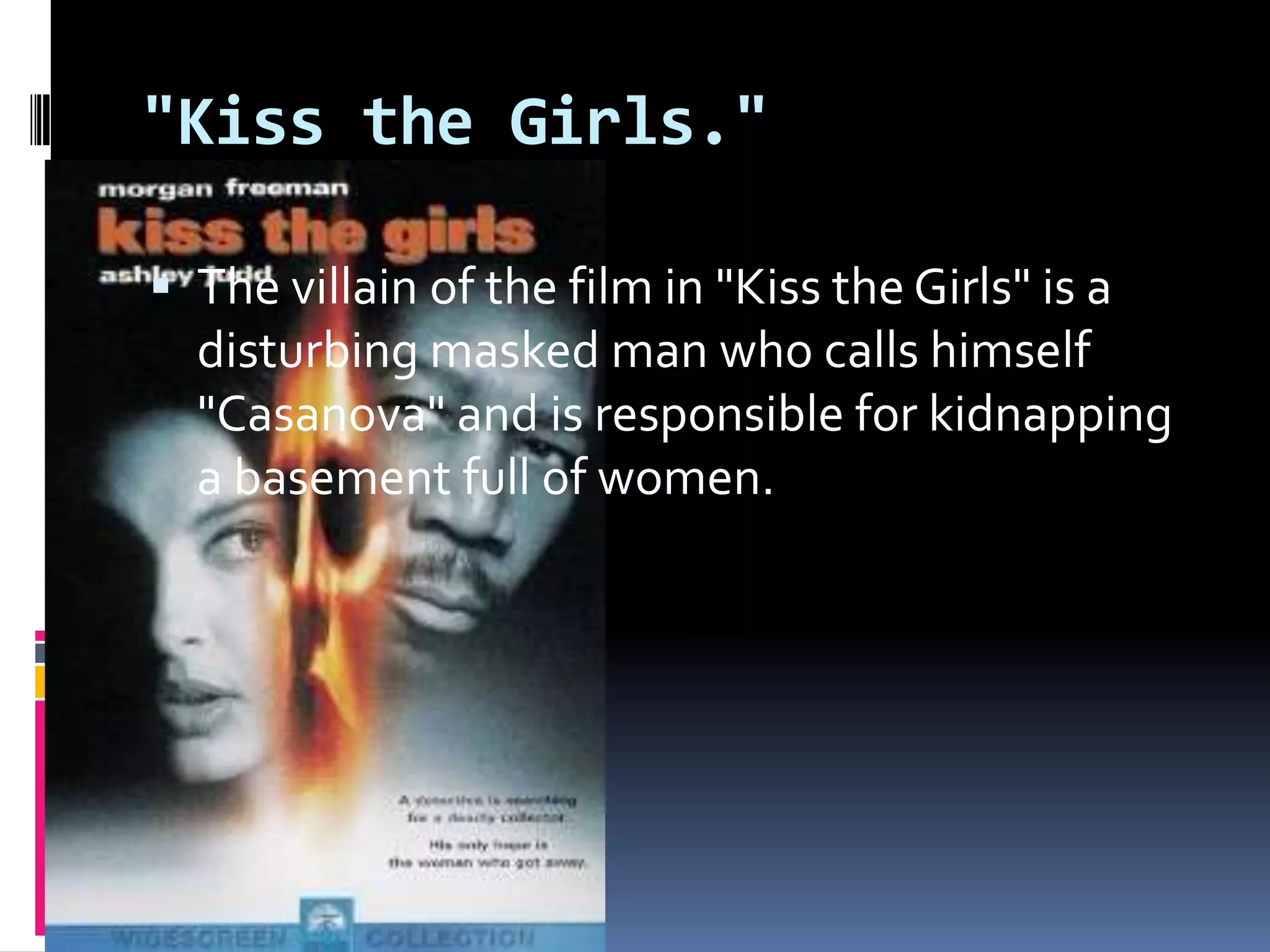 "Kiss the Girls." The villain of the film in "Kiss the Girls" is a disturbing masked man who calls himself "Casanova" and is responsible for kidnapping a basement full of women.
