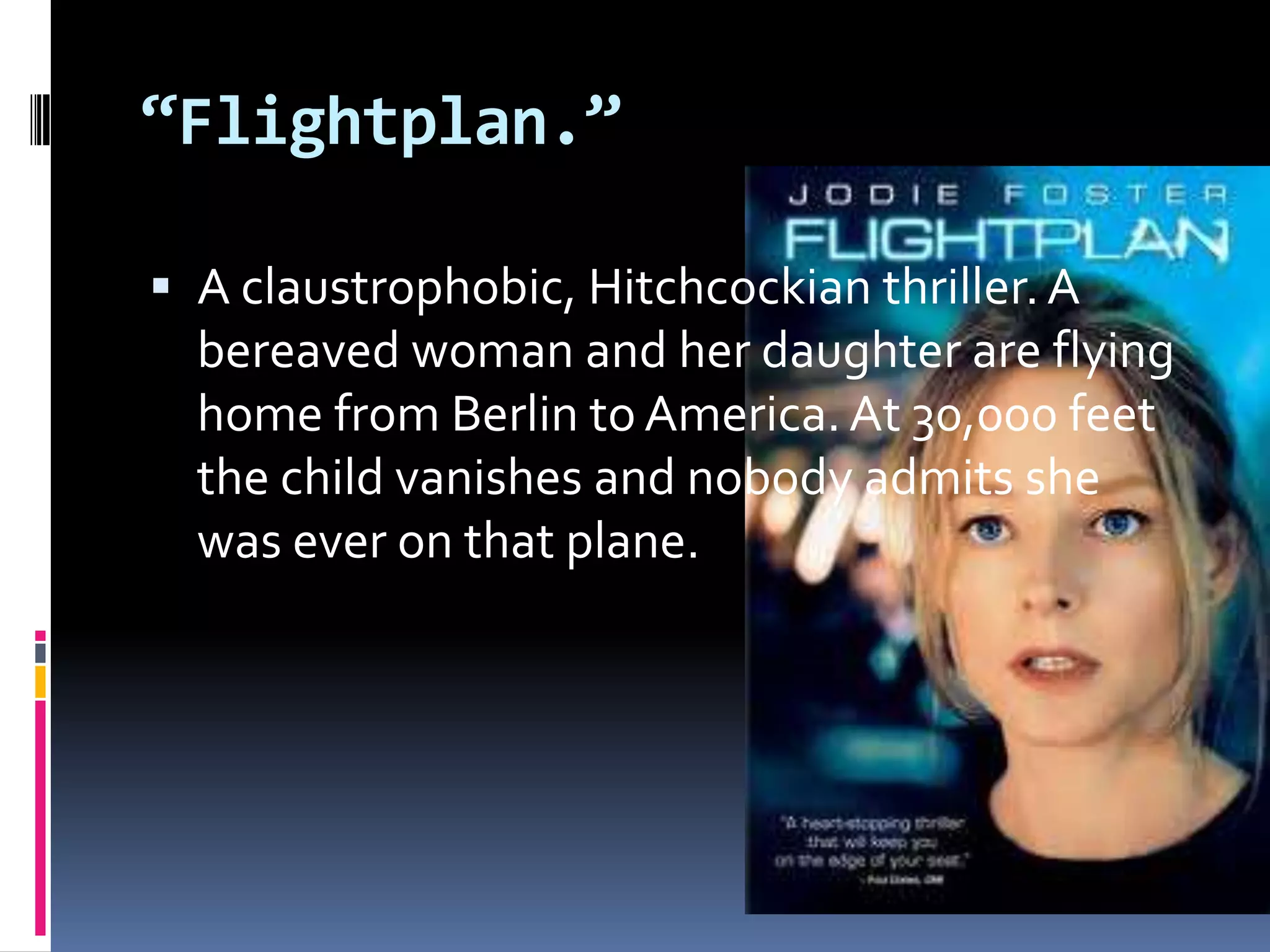 “Flightplan.” A claustrophobic, Hitchcockian thriller. A bereaved woman and her daughter are flying home from Berlin to America. At 30,000 feet the child vanishes and nobody admits she was ever on that plane. 