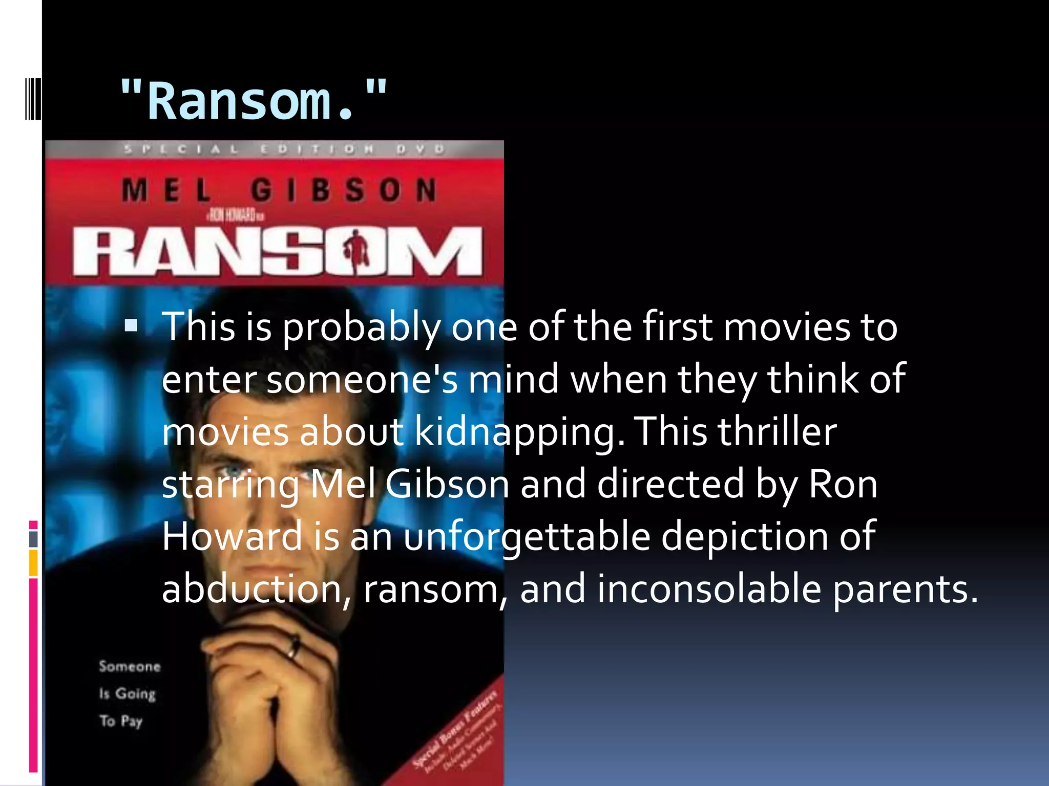 "Ransom." This is probably one of the first movies to enter someone's mind when they think of movies about kidnapping. This thriller starring Mel Gibson and directed by Ron Howard is an unforgettable depiction of abduction, ransom, and inconsolable parents.