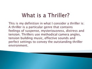 This is my definition in what I consider a thriller is:
A thriller is a particular genre that contains
feelings of suspense, mysteriousness, distress and
tension. Thrillers use methodical camera angles,
tension building music, effective sounds and
perfect settings to convey the outstanding thriller
environment.
 