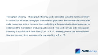Throughput Efficiency – Throughput efficiency can be calculated using the starting inventory
in conjunction with total throughput time and throughput rate. Because manufacturers often
make many more units at the same time, establishing a throughput rate allows businesses to
understand the microdata of producing just one unit. This can be arrived at by the equation
Inventory (I) equals Rate R times Time (T), or I = R x T. Inversely, you can use an established
time and inventory level to measure the rate, resulting in R = I / T.
 
