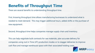 There are several benefits to understanding throughput time.
First, knowing throughput time allows manufacturing businesses to understand what is
needed to meet demand. This may trigger additional hours, added shifts or the purchase of
new equipment.
Second, throughput time helps companies manage supply chain and inventory.
This can help negotiate bulk contracts for raw materials, plan accurate delivery for
companies using Just in Time (JIT) production modes or to stagger deliveries to improve
cash flow and manage warehouse space with their associated holding costs.
Benefits of Throughput Time
 