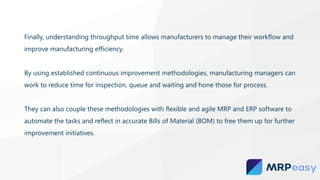 Finally, understanding throughput time allows manufacturers to manage their workflow and
improve manufacturing efficiency.
By using established continuous improvement methodologies, manufacturing managers can
work to reduce time for inspection, queue and waiting and hone those for process.
They can also couple these methodologies with flexible and agile MRP and ERP software to
automate the tasks and reflect in accurate Bills of Material (BOM) to free them up for further
improvement initiatives.
 