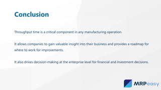 Throughput time is a critical component in any manufacturing operation.
It allows companies to gain valuable insight into their business and provides a roadmap for
where to work for improvements.
It also drives decision-making at the enterprise level for financial and investment decisions.
Conclusion
 