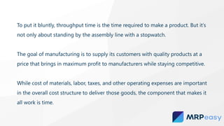 To put it bluntly, throughput time is the time required to make a product. But it’s
not only about standing by the assembly line with a stopwatch.
The goal of manufacturing is to supply its customers with quality products at a
price that brings in maximum profit to manufacturers while staying competitive.
While cost of materials, labor, taxes, and other operating expenses are important
in the overall cost structure to deliver those goods, the component that makes it
all work is time.
 