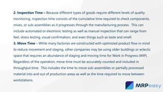 2. Inspection Time – Because different types of goods require different levels of quality
monitoring, inspection time consists of the cumulative time required to check components,
mixes, or sub-assemblies as it progresses through the manufacturing process. This can
include automated or electronic testing as well as manual inspection that can range from
feel, stress testing, visual confirmation, and even things such as taste and smell.
3. Move Time – While many factories are constructed with optimized product flow in mind
to reduce movement and staging, other companies may be using older buildings or eclectic
space that requires an abundance of staging and moving time for Work in Progress (WIP).
Regardless of the operation, move time must be accurately counted and included in
throughput time. This includes the time to move sub-assemblies or partially processed
material into and out of production areas as well as the time required to move between
workstations.
 