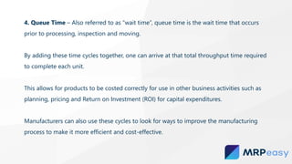 4. Queue Time – Also referred to as “wait time”, queue time is the wait time that occurs
prior to processing, inspection and moving.
By adding these time cycles together, one can arrive at that total throughput time required
to complete each unit.
This allows for products to be costed correctly for use in other business activities such as
planning, pricing and Return on Investment (ROI) for capital expenditures.
Manufacturers can also use these cycles to look for ways to improve the manufacturing
process to make it more efficient and cost-effective.
 