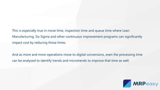 This is especially true in move time, inspection time and queue time where Lean
Manufacturing, Six Sigma and other continuous improvement programs can significantly
impact cost by reducing those times.
And as more and more operations move to digital conversions, even the processing time
can be analyzed to identify trends and microtrends to improve that time as well.
 