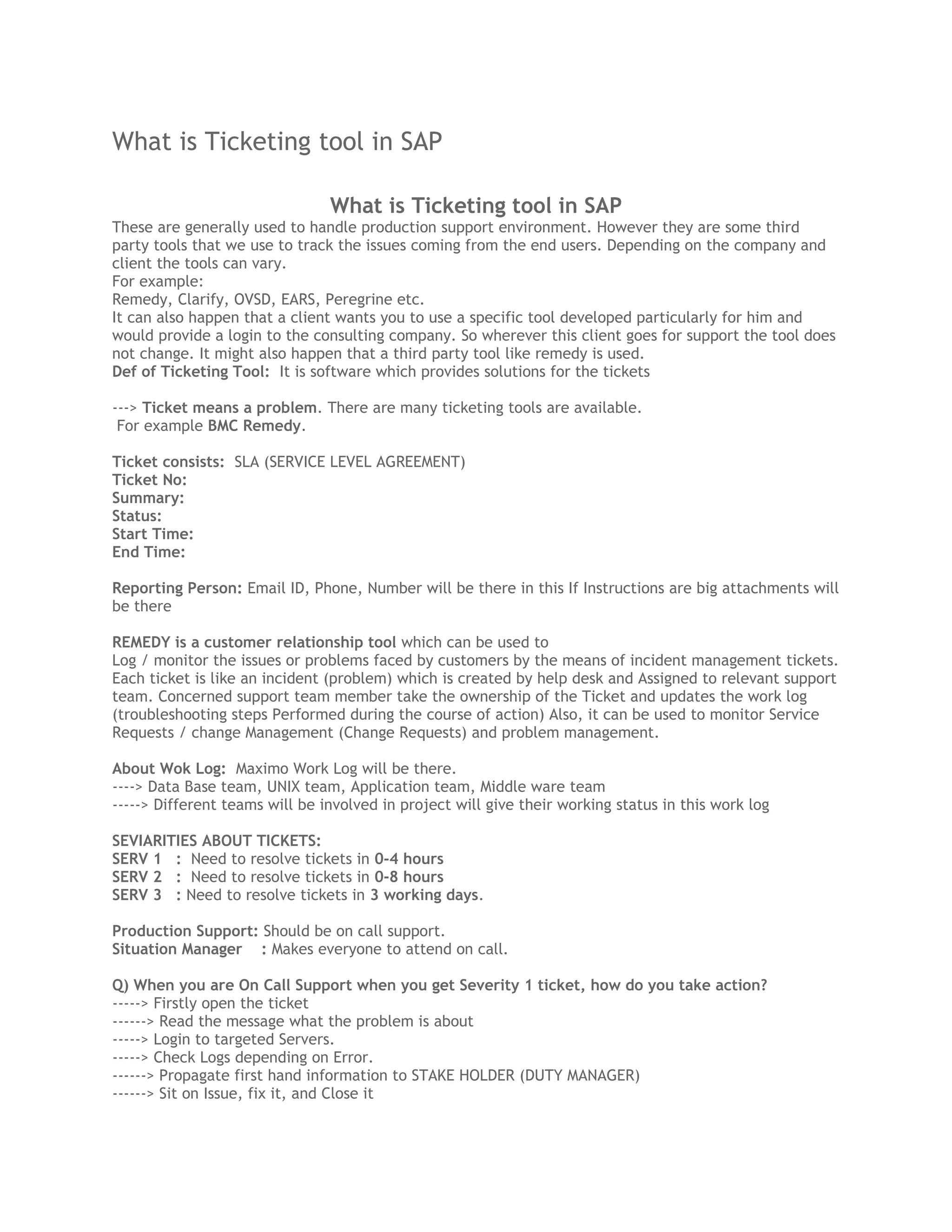 What is Ticketing tool in SAP
What is Ticketing tool in SAP
These are generally used to handle production support environment. However they are some third
party tools that we use to track the issues coming from the end users. Depending on the company and
client the tools can vary.
For example:
Remedy, Clarify, OVSD, EARS, Peregrine etc.
It can also happen that a client wants you to use a specific tool developed particularly for him and
would provide a login to the consulting company. So wherever this client goes for support the tool does
not change. It might also happen that a third party tool like remedy is used.
Def of Ticketing Tool: It is software which provides solutions for the tickets
---> Ticket means a problem. There are many ticketing tools are available.
For example BMC Remedy.
Ticket consists: SLA (SERVICE LEVEL AGREEMENT)
Ticket No:
Summary:
Status:
Start Time:
End Time:
Reporting Person: Email ID, Phone, Number will be there in this If Instructions are big attachments will
be there
REMEDY is a customer relationship tool which can be used to
Log / monitor the issues or problems faced by customers by the means of incident management tickets.
Each ticket is like an incident (problem) which is created by help desk and Assigned to relevant support
team. Concerned support team member take the ownership of the Ticket and updates the work log
(troubleshooting steps Performed during the course of action) Also, it can be used to monitor Service
Requests / change Management (Change Requests) and problem management.
About Wok Log: Maximo Work Log will be there.
----> Data Base team, UNIX team, Application team, Middle ware team
-----> Different teams will be involved in project will give their working status in this work log
SEVIARITIES ABOUT TICKETS:
SERV 1 : Need to resolve tickets in 0-4 hours
SERV 2 : Need to resolve tickets in 0-8 hours
SERV 3 : Need to resolve tickets in 3 working days.
Production Support: Should be on call support.
Situation Manager : Makes everyone to attend on call.
Q) When you are On Call Support when you get Severity 1 ticket, how do you take action?
-----> Firstly open the ticket
------> Read the message what the problem is about
-----> Login to targeted Servers.
-----> Check Logs depending on Error.
------> Propagate first hand information to STAKE HOLDER (DUTY MANAGER)
------> Sit on Issue, fix it, and Close it
 