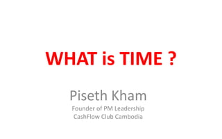 WHAT is TIME ?
Piseth Kham
Founder of PM Leadership
CashFlow Club Cambodia
 