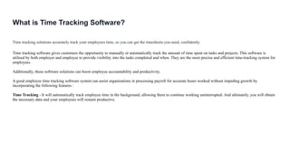 What is Time Tracking Software?
Time tracking solutions accurately track your employees time, so you can get the timesheets you need, confidently.
Time tracking software gives customers the opportunity to manually or automatically track the amount of time spent on tasks and projects. This software is
utilised by both employer and employee to provide visibility into the tasks completed and when. They are the most precise and efficient time-tracking system for
employees.
Additionally, these software solutions can boost employee accountability and productivity.
A good employee time tracking software system can assist organisations in processing payroll for accurate hours worked without impeding growth by
incorporating the following features :
Time Tracking - It will automatically track employee time in the background, allowing them to continue working uninterrupted. And ultimately, you will obtain
the necessary data and your employees will remain productive.
 