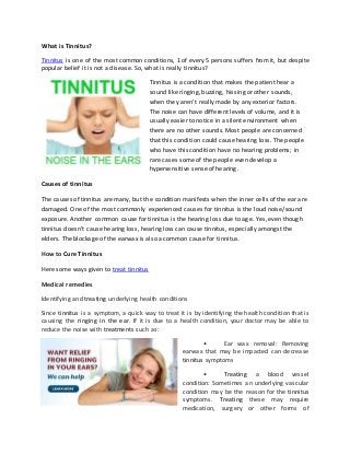 What is Tinnitus? 
Tinnitus is one of the most common conditions, 1 of every 5 persons suffers from it, but despite 
popular belief it is not a disease. So, what is really tinnitus? 
Tinnitus is a condition that makes the patient hear a 
sound like ringing, buzzing, hissing or other sounds, 
when they aren’t really made by any exterior factors. 
The noise can have different levels of volume, and it is 
usually easier to notice in a silent environment when 
there are no other sounds. Most people are concerned 
that this condition could cause hearing loss. The people 
who have this condition have no hearing problems; in 
rare cases some of the people even develop a 
hypersensitive sense of hearing. 
Causes of tinnitus 
The causes of tinnitus are many, but the condition manifests when the inner cells of the ear are 
damaged. One of the most commonly experienced causes for tinnitus is the loud noise/sound 
exposure. Another common cause for tinnitus is the hearing loss due to age. Yes, even though 
tinnitus doesn’t cause hearing loss, hearing loss can cause tinnitus, especially amongst the 
elders. The blockage of the earwax is also a common cause for tinnitus. 
How to Cure Tinnitus 
Here some ways given to treat tinnitus 
Medical remedies 
Identifying and treating underlying health conditions 
Since tinnitus is a symptom, a quick way to treat it is by identifying the health condition that is 
causing the ringing in the ear. If it is due to a health condition, your doctor may be able to 
reduce the noise with treatments such as: 
• Ear wax removal: Removing 
earwax that may be impacted can decrease 
tinnitus symptoms 
• Treating a blood vessel 
condition: Sometimes an underlying vascular 
condition may be the reason for the tinnitus 
symptoms. Treating these may require 
medication, surgery or other forms of 
 