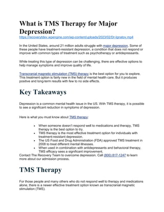 What is TMS Therapy for Major
Depression?
https://recoverytdev.wpengine.com/wp-content/uploads/2023/02/Dr-Ignatov.mp4
In the United States, around 21 million adults struggle with major depression. Some of
these people have treatment-resistant depression, a condition that does not respond or
improve with common types of treatment such as psychotherapy or antidepressants.
While treating this type of depression can be challenging, there are effective options to
help manage symptoms and improve quality of life.
Transcranial magnetic stimulation (TMS) therapy is the best option for you to explore.
This treatment option is fairly new in the field of mental health care. But it produces
positive and long-term results with few to no side effects.
Key Takeaways
Depression is a common mental health issue in the US. With TMS therapy, it is possible
to see a significant reduction in symptoms of depression.
Here is what you must know about TMS therapy:
 When someone doesn’t respond well to medications and therapy, TMS
therapy is the best option to try.
 TMS therapy is the most effective treatment option for individuals with
treatment-resistant depression.
 The US Food and Drug Administration (FDA) approved TMS treatment in
2008 to treat different mental illnesses.
 When used in combination with antidepressants and behavioral therapy,
TMS efficacy sees a significant improvement.
Contact The Recovery Team to overcome depression. Call (800) 817-1247 to learn
more about our admission process.
TMS Therapy
For those people and many others who do not respond well to therapy and medications
alone, there is a newer effective treatment option known as transcranial magnetic
stimulation (TMS).
 