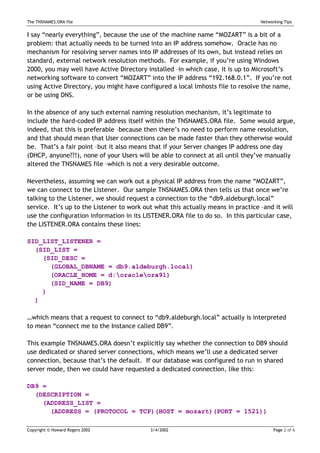 The TNSNAMES.ORA file                                                             Networking Tips


I say “nearly everything”, because the use of the machine name “MOZART” is a bit of a
problem: that actually needs to be turned into an IP address somehow. Oracle has no
mechanism for resolving server names into IP addresses of its own, but instead relies on
standard, external network resolution methods. For example, if you’re using Windows
2000, you may well have Active Directory installed –in which case, it is up to Microsoft’s
networking software to convert “MOZART” into the IP address “192.168.0.1”. If you’re not
using Active Directory, you might have configured a local lmhosts file to resolve the name,
or be using DNS.

In the absence of any such external naming resolution mechanism, it’s legitimate to
include the hard-coded IP address itself within the TNSNAMES.ORA file. Some would argue,
indeed, that this is preferable –because then there’s no need to perform name resolution,
and that should mean that User connections can be made faster than they otherwise would
be. That’s a fair point –but it also means that if your Server changes IP address one day
(DHCP, anyone??!), none of your Users will be able to connect at all until they’ve manually
altered the TNSNAMES file –which is not a very desirable outcome.

Nevertheless, assuming we can work out a physical IP address from the name “MOZART”,
we can connect to the Listener. Our sample TNSNAMES.ORA then tells us that once we’re
talking to the Listener, we should request a connection to the “db9.aldeburgh.local”
service. It’s up to the Listener to work out what this actually means in practice –and it will
use the configuration information in its LISTENER.ORA file to do so. In this particular case,
the LISTENER.ORA contains these lines:

SID_LIST_LISTENER =
  (SID_LIST =
    (SID_DESC =
      (GLOBAL_DBNAME = db9.aldeburgh.local)
      (ORACLE_HOME = d:oracleora91)
      (SID_NAME = DB9)
    )
  )

…which means that a request to connect to “db9.aldeburgh.local” actually is interpreted
to mean “connect me to the Instance called DB9”.

This example TNSNAMES.ORA doesn’t explicitly say whether the connection to DB9 should
use dedicated or shared server connections, which means we’ll use a dedicated server
connection, because that’s the default. If our database was configured to run in shared
server mode, then we could have requested a dedicated connection, like this:

DB9 =
  (DESCRIPTION =
    (ADDRESS_LIST =
      (ADDRESS = (PROTOCOL = TCP)(HOST = mozart)(PORT = 1521))

Copyright © Howard Rogers 2002             3/4/2002                                     Page 2 of 6
 
