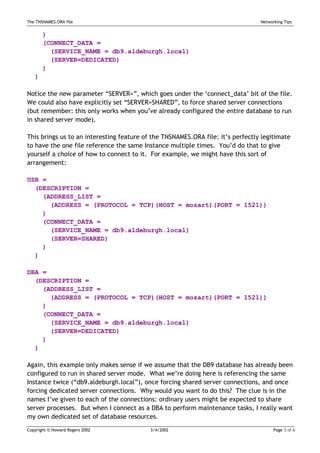The TNSNAMES.ORA file                                                            Networking Tips


       )
       (CONNECT_DATA =
         (SERVICE_NAME = db9.aldeburgh.local)
         (SERVER=DEDICATED)
       )
   )

Notice the new parameter “SERVER=”, which goes under the ‘connect_data’ bit of the file.
We could also have explicitly set “SERVER=SHARED”, to force shared server connections
(but remember: this only works when you’ve already configured the entire database to run
in shared server mode).

This brings us to an interesting feature of the TNSNAMES.ORA file: it’s perfectly legitimate
to have the one file reference the same Instance multiple times. You’d do that to give
yourself a choice of how to connect to it. For example, we might have this sort of
arrangement:

USR =
  (DESCRIPTION =
    (ADDRESS_LIST =
      (ADDRESS = (PROTOCOL = TCP)(HOST = mozart)(PORT = 1521))
    )
    (CONNECT_DATA =
      (SERVICE_NAME = db9.aldeburgh.local)
      (SERVER=SHARED)
    )
  )

DBA =
  (DESCRIPTION =
    (ADDRESS_LIST =
      (ADDRESS = (PROTOCOL = TCP)(HOST = mozart)(PORT = 1521))
    )
    (CONNECT_DATA =
      (SERVICE_NAME = db9.aldeburgh.local)
      (SERVER=DEDICATED)
    )
  )

Again, this example only makes sense if we assume that the DB9 database has already been
configured to run in shared server mode. What we’re doing here is referencing the same
Instance twice (“db9.aldeburgh.local”), once forcing shared server connections, and once
forcing dedicated server connections. Why would you want to do this? The clue is in the
names I’ve given to each of the connections: ordinary users might be expected to share
server processes. But when I connect as a DBA to perform maintenance tasks, I really want
my own dedicated set of database resources.
Copyright © Howard Rogers 2002             3/4/2002                                    Page 3 of 6
 
