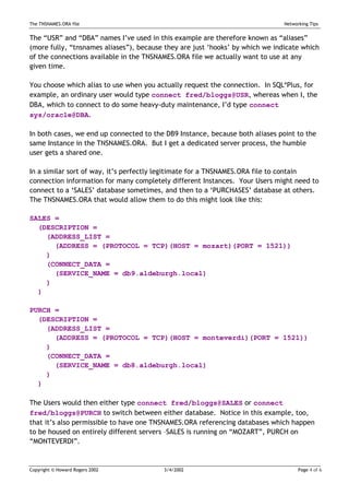 The TNSNAMES.ORA file                                                          Networking Tips


The “USR” and “DBA” names I’ve used in this example are therefore known as “aliases”
(more fully, “tnsnames aliases”), because they are just ‘hooks’ by which we indicate which
of the connections available in the TNSNAMES.ORA file we actually want to use at any
given time.

You choose which alias to use when you actually request the connection. In SQL*Plus, for
example, an ordinary user would type connect fred/bloggs@USR, whereas when I, the
DBA, which to connect to do some heavy-duty maintenance, I’d type connect
sys/oracle@DBA.

In both cases, we end up connected to the DB9 Instance, because both aliases point to the
same Instance in the TNSNAMES.ORA. But I get a dedicated server process, the humble
user gets a shared one.

In a similar sort of way, it’s perfectly legitimate for a TNSNAMES.ORA file to contain
connection information for many completely different Instances. Your Users might need to
connect to a ‘SALES’ database sometimes, and then to a ‘PURCHASES’ database at others.
The TNSNAMES.ORA that would allow them to do this might look like this:

SALES =
  (DESCRIPTION =
    (ADDRESS_LIST =
      (ADDRESS = (PROTOCOL = TCP)(HOST = mozart)(PORT = 1521))
    )
    (CONNECT_DATA =
      (SERVICE_NAME = db9.aldeburgh.local)
    )
  )

PURCH =
  (DESCRIPTION =
    (ADDRESS_LIST =
      (ADDRESS = (PROTOCOL = TCP)(HOST = monteverdi)(PORT = 1521))
    )
    (CONNECT_DATA =
      (SERVICE_NAME = db8.aldeburgh.local)
    )
  )

The Users would then either type connect fred/bloggs@SALES or connect
fred/bloggs@PURCH to switch between either database. Notice in this example, too,
that it’s also permissible to have one TNSNAMES.ORA referencing databases which happen
to be housed on entirely different servers –SALES is running on “MOZART”, PURCH on
“MONTEVERDI”.


Copyright © Howard Rogers 2002           3/4/2002                                    Page 4 of 6
 