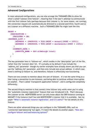 The TNSNAMES.ORA file                                                              Networking Tips


Advanced Configurations

In more advanced configurations, you can also arrange the TNSNAMES.ORA to allow for
what’s called ‘connect time failover’, meaning that if the User’s attempt to communicate
with the first Listener fails (perhaps because that Listener is, for some reason, not running),
the connection request will automatically be directed to a second (and third, fourth and so
on) Listener on a different machine. Such a TNSNAMES.ORA file might look like this:

SALES =
  (DESCRIPTION =
    (FAILOVER = ON)
(ADDRESS_LIST =
      (ADDRESS = (PROTOCOL = TCP)(HOST = mozart)(PORT = 1521))
      (ADDRESS = (PROTOCOL = TCP)(HOST = monteverdi)(PORT = 1521))
     )
    (CONNECT_DATA =
      (SERVICE_NAME = db9.aldeburgh.local)
    )
  )

The key parameter here is ‘failover=on’, which resides in the ‘description’ part of the file,
rather than the ‘connect data’ bit. It’s actually on by default if you include the
‘address_list’ parameter –though my earlier examples have already shown you that you can
use the ‘address_list’ parameter, and then only include one actual address –in which case,
there’s nothing to failover to, and therefore, failover is effectively non-functioning.

There are two caveats to mention about this sort of failover. It’s not the same thing as a
User losing a connection to one Instance, and being able to continue without interruption
on another. That’s called ‘transparent application failover’, and is configured completely
differently.

The second thing to mention is that connect time failover only works when you’re using
the ‘automatic instance registration’ feature that was introduced in 8i. That’s because
the Listener on the MONTEVERDI server can only know about the DB9 Instance running on
MOZART if the Instance itself has told MONTEVERDI’s Listener that it is available. See my
paper “What is 'automatic instance registration', and is it useful?” for full details on this
feature.

There are other advanced things you can configure in the TNSNAMES.ORA, such as
‘connection load balancing’ but again, I’ll leave the details to another paper, “How do I
configure failover and load balancing options?”




Copyright © Howard Rogers 2002             3/4/2002                                      Page 5 of 6
 