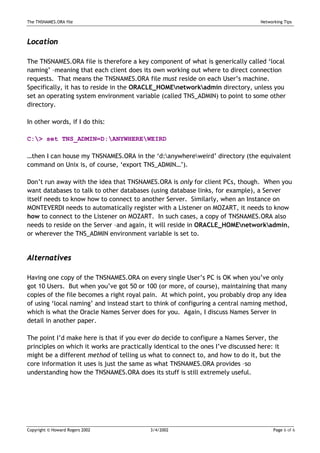 The TNSNAMES.ORA file                                                             Networking Tips



Location

The TNSNAMES.ORA file is therefore a key component of what is generically called ‘local
naming’ –meaning that each client does its own working out where to direct connection
requests. That means the TNSNAMES.ORA file must reside on each User’s machine.
Specifically, it has to reside in the ORACLE_HOMEnetworkadmin directory, unless you
set an operating system environment variable (called TNS_ADMIN) to point to some other
directory.

In other words, if I do this:

C:> set TNS_ADMIN=D:ANYWHEREWEIRD

…then I can house my TNSNAMES.ORA in the ‘d:anywhereweird’ directory (the equivalent
command on Unix is, of course, ‘export TNS_ADMIN…’).

Don’t run away with the idea that TNSNAMES.ORA is only for client PCs, though. When you
want databases to talk to other databases (using database links, for example), a Server
itself needs to know how to connect to another Server. Similarly, when an Instance on
MONTEVERDI needs to automatically register with a Listener on MOZART, it needs to know
how to connect to the Listener on MOZART. In such cases, a copy of TNSNAMES.ORA also
needs to reside on the Server –and again, it will reside in ORACLE_HOMEnetworkadmin,
or wherever the TNS_ADMIN environment variable is set to.


Alternatives

Having one copy of the TNSNAMES.ORA on every single User’s PC is OK when you’ve only
got 10 Users. But when you’ve got 50 or 100 (or more, of course), maintaining that many
copies of the file becomes a right royal pain. At which point, you probably drop any idea
of using ‘local naming’ and instead start to think of configuring a central naming method,
which is what the Oracle Names Server does for you. Again, I discuss Names Server in
detail in another paper.

The point I’d make here is that if you ever do decide to configure a Names Server, the
principles on which it works are practically identical to the ones I’ve discussed here: it
might be a different method of telling us what to connect to, and how to do it, but the
core information it uses is just the same as what TNSNAMES.ORA provides –so
understanding how the TNSNAMES.ORA does its stuff is still extremely useful.




Copyright © Howard Rogers 2002             3/4/2002                                     Page 6 of 6
 
