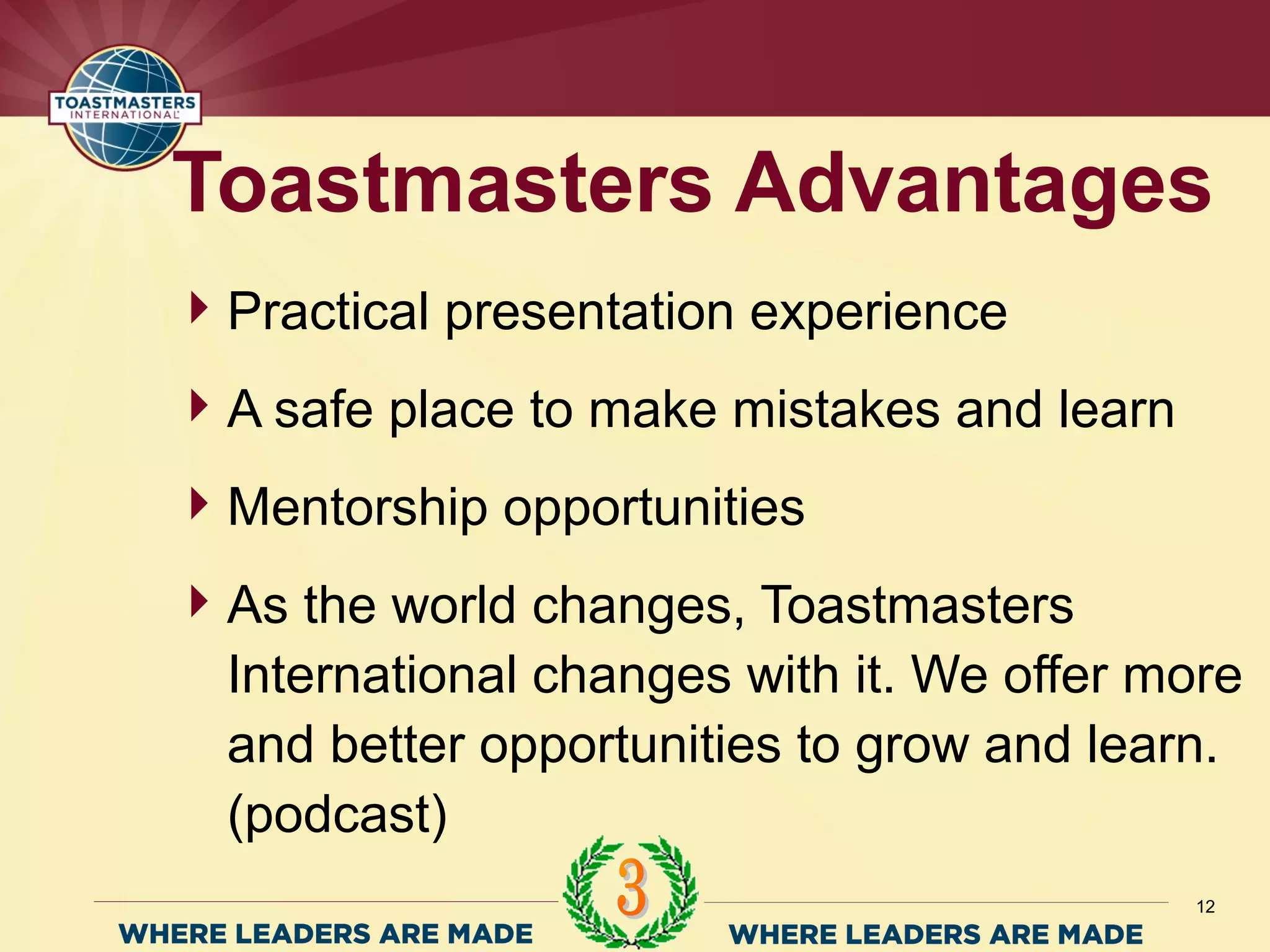 Practical presentation experience
A safe place to make mistakes and learn
Mentorship opportunities
As the world changes, Toastmasters
International changes with it. We offer more
and better opportunities to grow and learn.
(podcast)
Toastmasters Advantages
12
 