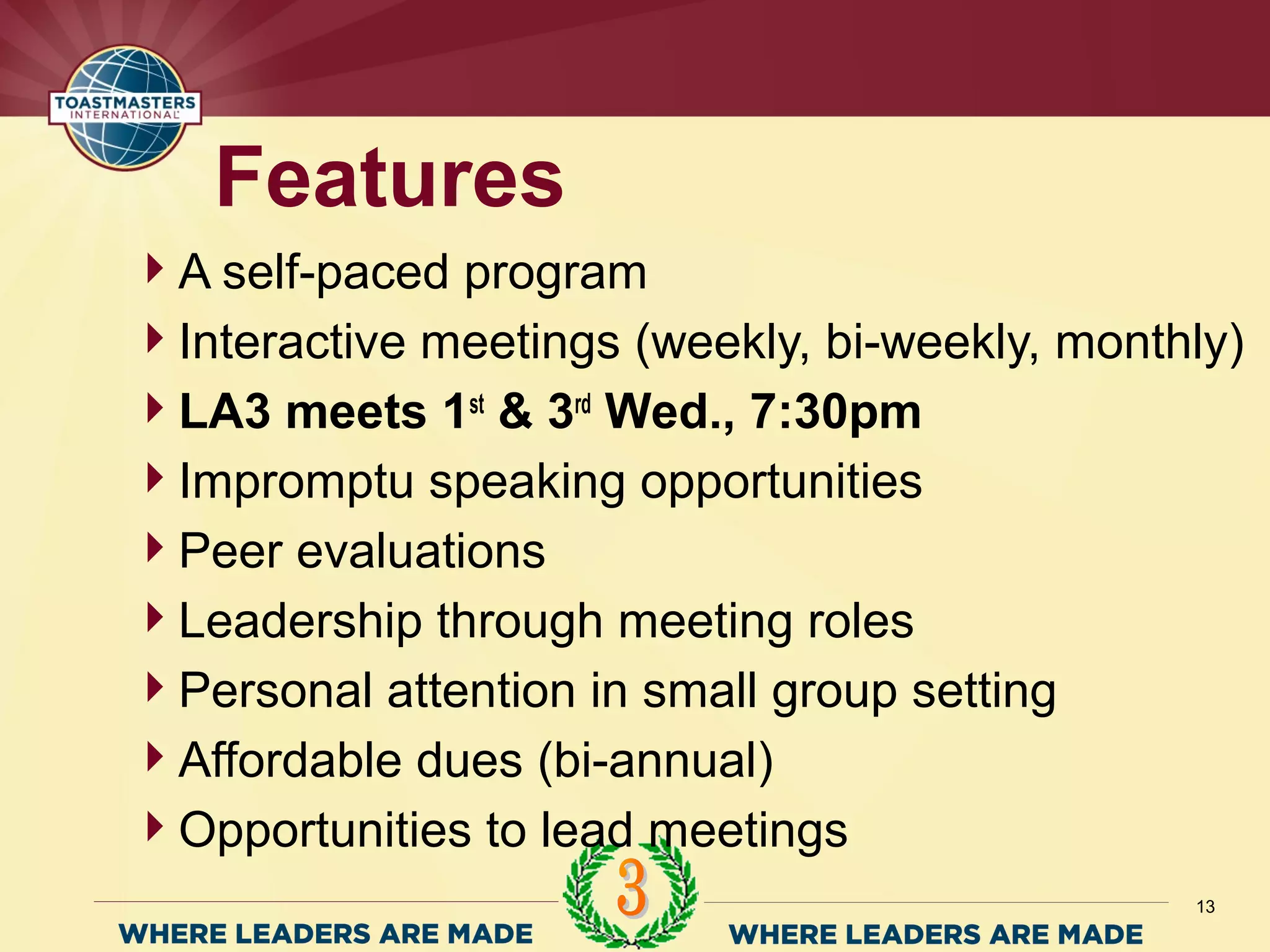 A self-paced program
Interactive meetings (weekly, bi-weekly, monthly)
LA3 meets 1st
& 3rd
Wed., 7:30pm
Impromptu speaking opportunities
Peer evaluations
Leadership through meeting roles
Personal attention in small group setting
Affordable dues (bi-annual)
Opportunities to lead meetings
Features
13
 