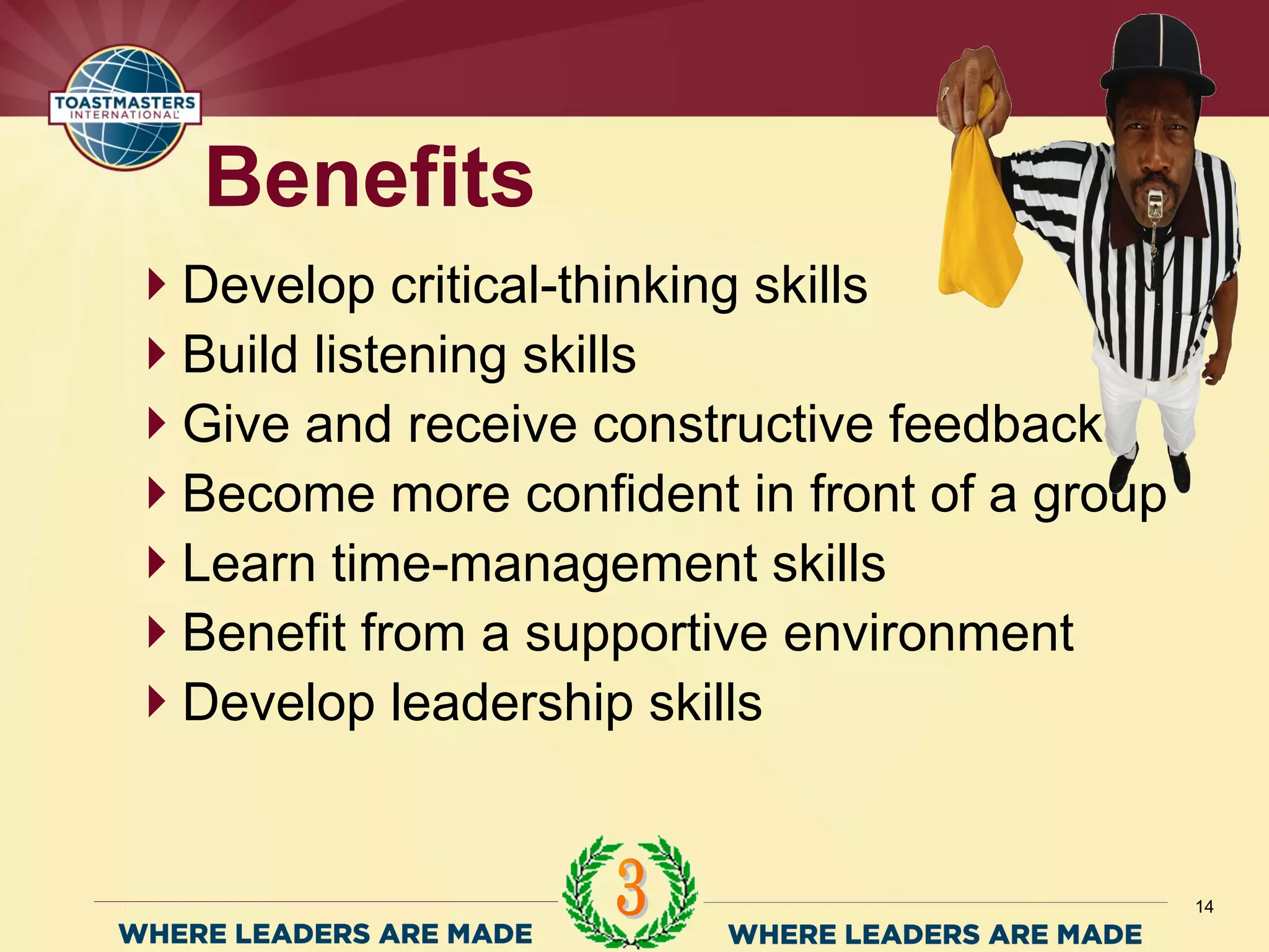 Develop critical-thinking skills
Build listening skills
Give and receive constructive feedback
Become more confident in front of a group
Learn time-management skills
Benefit from a supportive environment
Develop leadership skills
Benefits
14
 