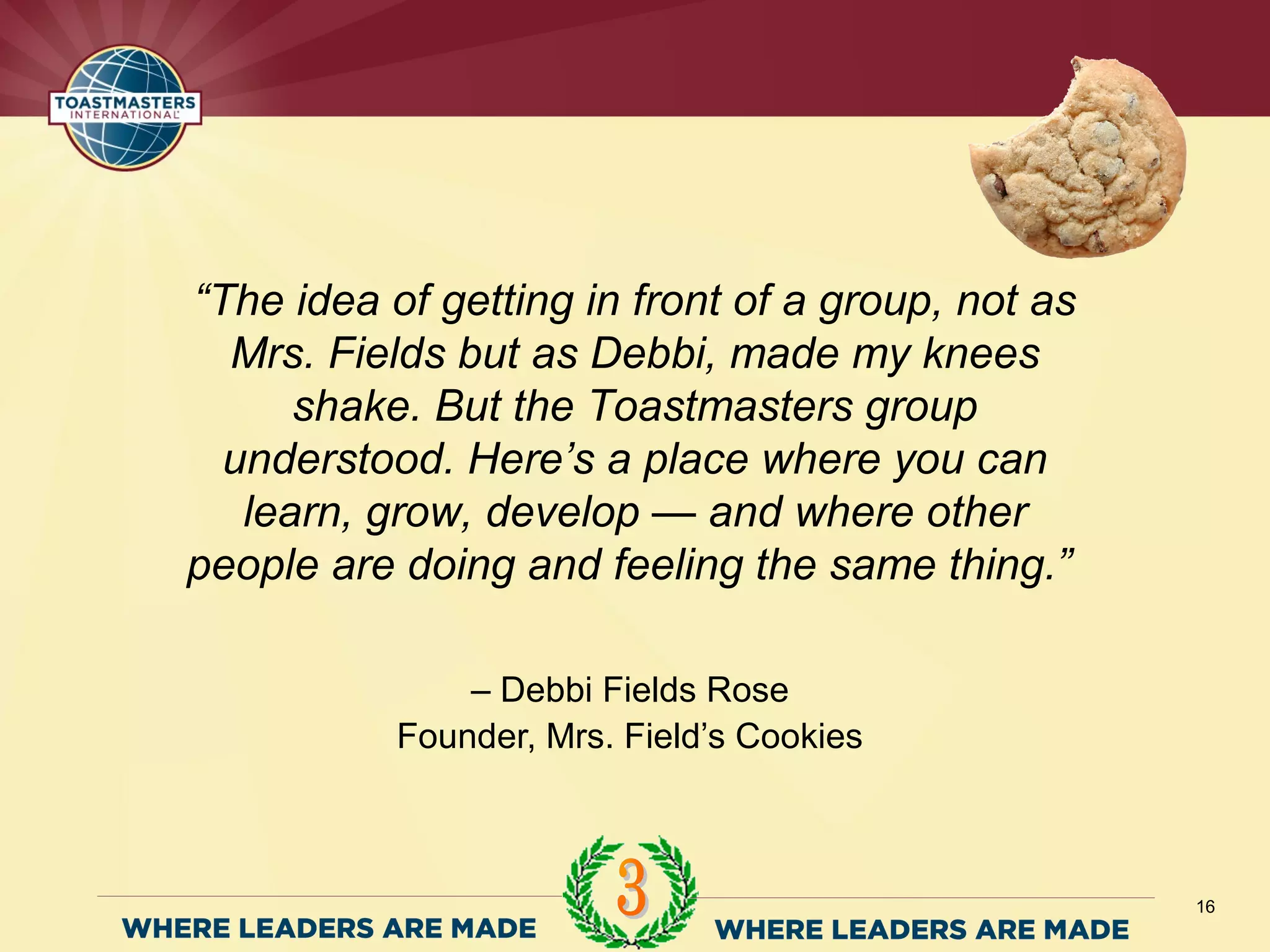 – Debbi Fields Rose
Founder, Mrs. Field’s Cookies
16
“The idea of getting in front of a group, not as
Mrs. Fields but as Debbi, made my knees
shake. But the Toastmasters group
understood. Here’s a place where you can
learn, grow, develop — and where other
people are doing and feeling the same thing.”
 